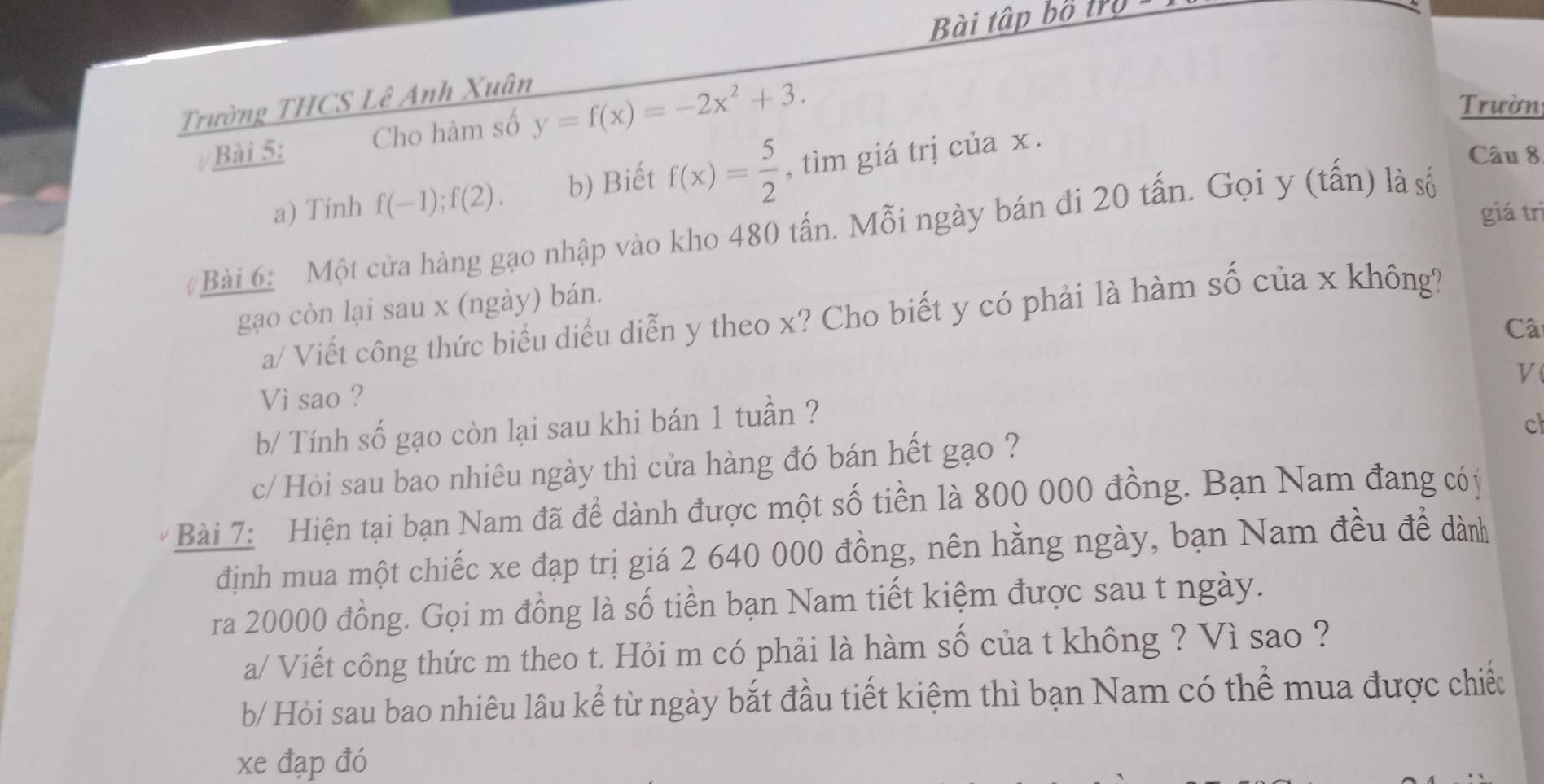 Bài tập bỏ 1)0 
Trường THCS Lê Anh Xuân 
Bài 5: Cho hàm số y=f(x)=-2x^2+3. 
Trườn 
a) Tính f(-1);f(2). b) Biết f(x)= 5/2  , tìm giá trị của x. 
Câu 8 
giá trì 
#Bài 6: Một cửa hàng gạo nhập vào kho 480 tấn. Mỗi ngày bán đi 20 tấn. Gọi y (tấn) là số 
gạo còn lại sau x (ngày) bán. 
a/ Viết công thức biểu diều diễn y theo x? Cho biết y có phải là hàm số của x không? 
Câ 
V 
Vi sao ? 
b/ Tính số gạo còn lại sau khi bán 1 tuần ? 
cl 
c/ Hỏi sau bao nhiêu ngày thì cửa hàng đó bán hết gạo ? 
Bài 7: Hiện tại bạn Nam đã để dành được một số tiền là 800 000 đồng. Bạn Nam đang cóý 
định mua một chiếc xe đạp trị giá 2 640 000 đồng, nên hằng ngày, bạn Nam đều để dành 
ra 20000 đồng. Gọi m đồng là số tiền bạn Nam tiết kiệm được sau t ngày. 
a/ Viết công thức m theo t. Hỏi m có phải là hàm số của t không ? Vì sao ? 
b/ Hỏi sau bao nhiêu lâu kể từ ngày bắt đầu tiết kiệm thì bạn Nam có thể mua được chiếc 
xe đạp đó