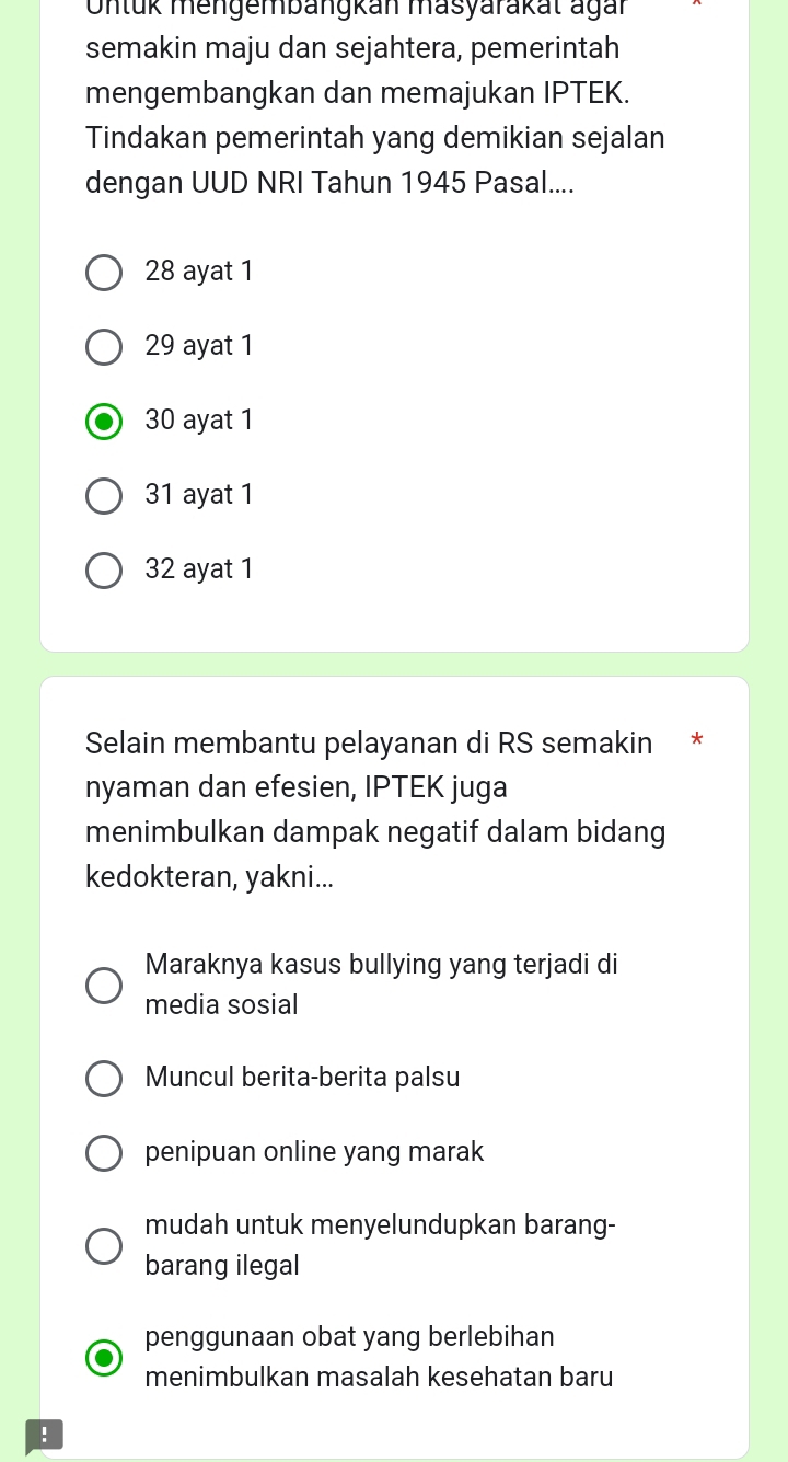 Onlük mengembängkan masyarakat agar
semakin maju dan sejahtera, pemerintah
mengembangkan dan memajukan IPTEK.
Tindakan pemerintah yang demikian sejalan
dengan UUD NRI Tahun 1945 Pasal....
28 ayat 1
29 ayat 1
30 ayat 1
31 ayat 1
32 ayat 1
Selain membantu pelayanan di RS semakin *
nyaman dan efesien, IPTEK juga
menimbulkan dampak negatif dalam bidang
kedokteran, yakni...
Maraknya kasus bullying yang terjadi di
media sosial
Muncul berita-berita palsu
penipuan online yang marak
mudah untuk menyelundupkan barang-
barang ilegal
penggunaan obat yang berlebihan
menimbulkan masalah kesehatan baru
!