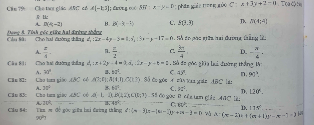 Cho tam giác ABC có A(-1;3); đường cao BH : x-y=0; phân giác trong góc C : x+3y+2=0. Tọa độ điểm
B là:
D.
A. B(4;-2) B. B(-3;-3) C. B(3;3) B(4;4)
Dang 8. Tính góc giữa hai đường thắng
Câu 80: Cho hai đường thẳng d_1:2x-4y-3=0;d_2:3x-y+17=0. Số đo góc giữa hai đường thẳng là:
A.  π /4 .  π /2 .  3π /4 . D. - π /4 .
B.
C.
Câu 81: Cho hai đường thẳng d_1:x+2y+4=0;d_2:2x-y+6=0. Số đo góc giữa hai đường thẳng là:
A. 30^(0^ B. 60^0). C. 45^0.
D. 90^0.
Câu 82: Cho tam giác ABC có A(2;0) B(4;1);C(1;2). Số đo góc A của tam giác ABC là:
A. 30° B. 60°. C. 90^0.
D. 120^0.
Câu 83: Cho tam giác ABC có A(-1;-1);B(1;2);C(0;7). Số đo góc B của tam giác ABC là:
A. 30°. B. 45°.
C. 60°.
D. 135°.
Câu 84: Tìm m để góc giữa hai đường thẳng d:(m-3)x-(m-1)y+m-3=0 và △ :(m-2)x+(m+1)y-m-1=0 bàn!
90°