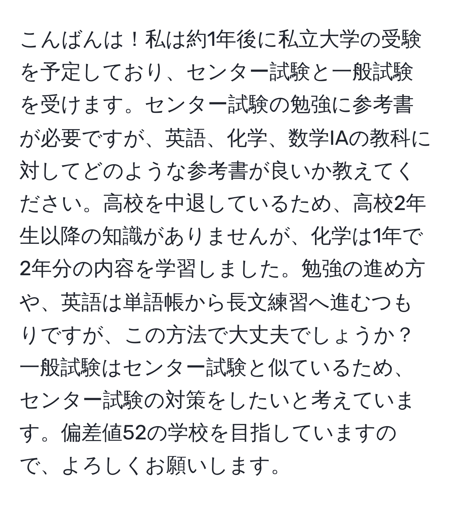 こんばんは！私は約1年後に私立大学の受験を予定しており、センター試験と一般試験を受けます。センター試験の勉強に参考書が必要ですが、英語、化学、数学IAの教科に対してどのような参考書が良いか教えてください。高校を中退しているため、高校2年生以降の知識がありませんが、化学は1年で2年分の内容を学習しました。勉強の進め方や、英語は単語帳から長文練習へ進むつもりですが、この方法で大丈夫でしょうか？一般試験はセンター試験と似ているため、センター試験の対策をしたいと考えています。偏差値52の学校を目指していますので、よろしくお願いします。