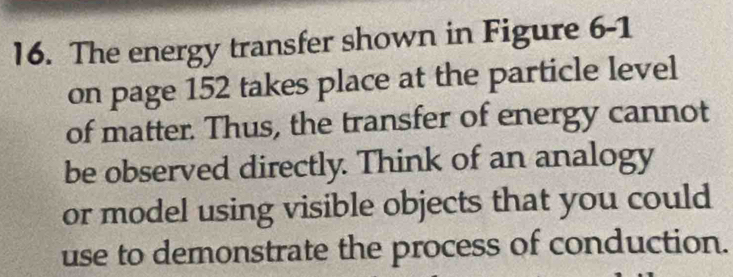 The energy transfer shown in Figure 6-1 
on page 152 takes place at the particle level 
of matter. Thus, the transfer of energy cannot 
be observed directly. Think of an analogy 
or model using visible objects that you could 
use to demonstrate the process of conduction.