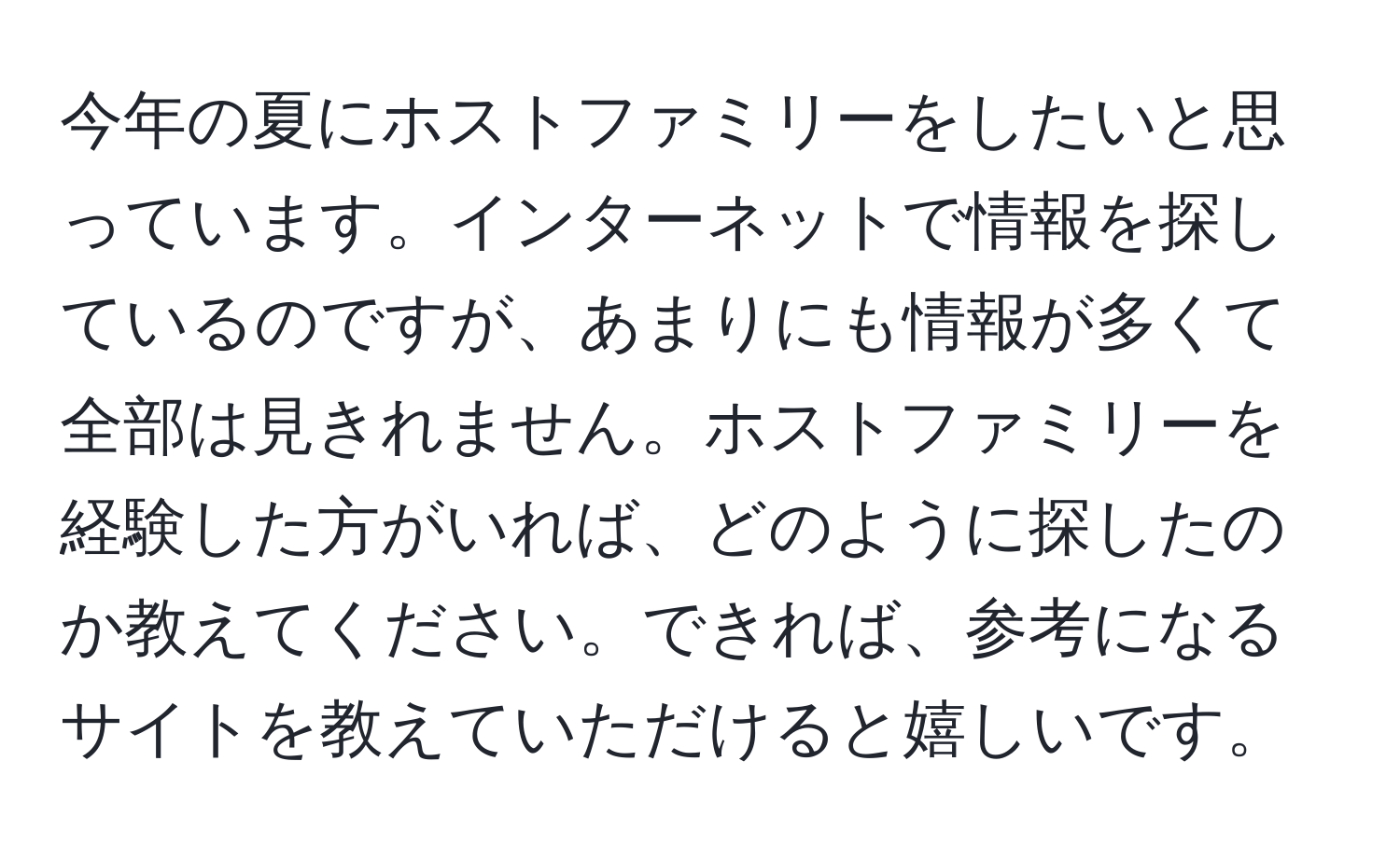 今年の夏にホストファミリーをしたいと思っています。インターネットで情報を探しているのですが、あまりにも情報が多くて全部は見きれません。ホストファミリーを経験した方がいれば、どのように探したのか教えてください。できれば、参考になるサイトを教えていただけると嬉しいです。