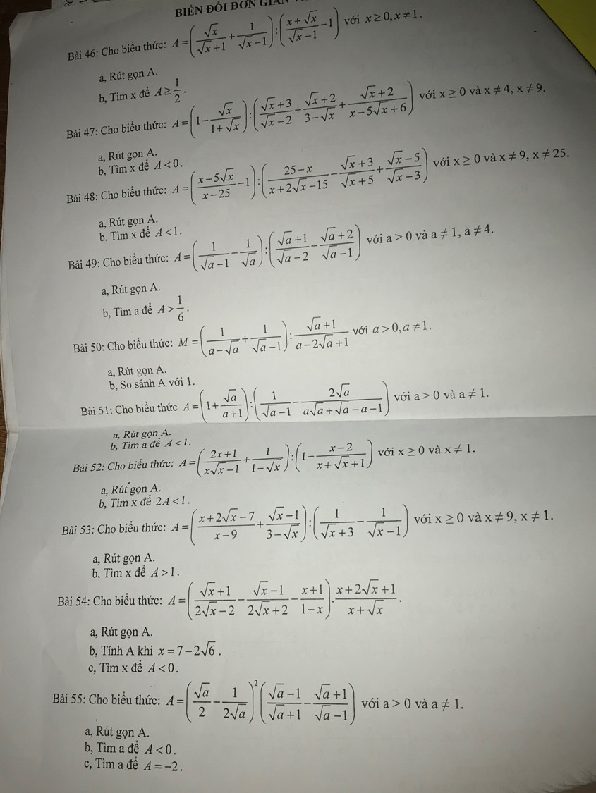 Cho biểu thức: A=( sqrt(x)/sqrt(x)+1 + 1/sqrt(x)-1 ):( (x+sqrt(x))/sqrt(x)-1 -1) với x≥ 0,x!= 1.
a, Rút gọn A.
b, Tìm x đề A≥  1/2 .
Bài 47: Cho biểu thức: A=(1- sqrt(x)/1+sqrt(x) ):( (sqrt(x)+3)/sqrt(x)-2 + (sqrt(x)+2)/3-sqrt(x) + (sqrt(x)+2)/x-5sqrt(x)+6 ) với x≥ 0 và x!= 4,x!= 9.
a, Rút gọn A.
b, Tìm x đề A<0.
Bài 48: Cho biểu thức: A=( (x-5sqrt(x))/x-25 -1):( (25-x)/x+2sqrt(x)-15 - (sqrt(x)+3)/sqrt(x)+5 + (sqrt(x)-5)/sqrt(x)-3 ) với x≥ 0 và x!= 9,x!= 25.
a, Rút gọn A. b, Tim x đề A<1.
Bài 49: Cho biểu thức: A=( 1/sqrt(a)-1 - 1/sqrt(a) ):( (sqrt(a)+1)/sqrt(a)-2 - (sqrt(a)+2)/sqrt(a)-1 ) với a>0 và a!= 1,a!= 4.
a, Rút gọn A.
b, Tìm a đề A> 1/6 .
Bài 50: Cho biểu thức: M=( 1/a-sqrt(a) + 1/sqrt(a)-1 ): (sqrt(a)+1)/a-2sqrt(a)+1  với a>0,a!= 1.
a, Rút gọn A.
b, So sánh A với 1.
Bài 51: Cho biểu thức A=(1+ sqrt(a)/a+1 ):( 1/sqrt(a)-1 - 2sqrt(a)/asqrt(a)+sqrt(a)-a-1 ) với a>0 và a!= 1.
a, Rút gọn A.
b, Tìm a đề A<1.
Bài 52: Cho biểu thức: A=( (2x+1)/xsqrt(x)-1 + 1/1-sqrt(x) ):(1- (x-2)/x+sqrt(x)+1 ) với x≥ 0 và x!= 1.
a, Rút gọn A.
b, Tìm x đề 2A<1.
Bài 53: Cho biểu thức: A=( (x+2sqrt(x)-7)/x-9 + (sqrt(x)-1)/3-sqrt(x) ):( 1/sqrt(x)+3 - 1/sqrt(x)-1 ) với x≥ 0 và x!= 9,x!= 1.
a, Rút gọn A.
b, Tìm x đề A>1.
Bài 54: Cho biểu thức: A=( (sqrt(x)+1)/2sqrt(x)-2 - (sqrt(x)-1)/2sqrt(x)+2 - (x+1)/1-x ). (x+2sqrt(x)+1)/x+sqrt(x) .
a, Rút gọn A.
b, Tính A khi x=7-2sqrt(6).
c, Tìm x đề A<0.
Bài 55: Cho biểu thức: A=( sqrt(a)/2 - 1/2sqrt(a) )^2( (sqrt(a)-1)/sqrt(a)+1 - (sqrt(a)+1)/sqrt(a)-1 ) với a>0 và a!= 1.
a, Rút gọn A.
b, Tìm a đề A<0.
c, Tìm a để A=-2.