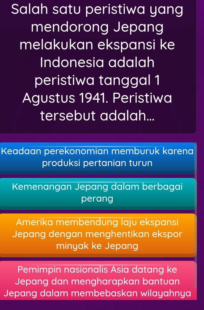 Salah satu peristiwa yang
mendorong Jepang
melakukan ekspansi ke
Indonesia adalah
peristiwa tanggal 1
Agustus 1941. Peristiwa
tersebut adalah...
Keadaan perekonomian memburuk karena
produksi pertanian turun
Kemenangan Jepang dalam berbagai
perang
Amerika membendung laju ekspansi
Jepang dengan menghentikan ekspor
minyak ke Jepang
Pemimpin nasionalis Asia datang ke
Jepang dan mengharapkan bantuan
Jepang dalam membebaskan wilayahnya