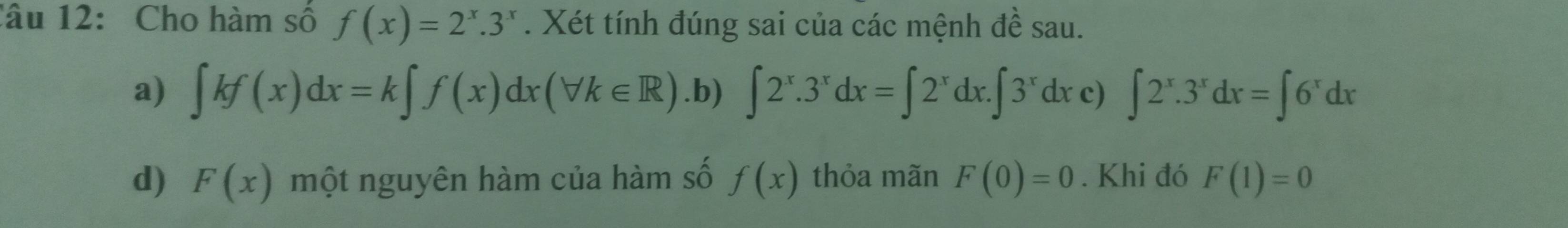 Cho hàm số f(x)=2^x.3^x. Xét tính đúng sai của các mệnh đề sau.
a) ∈t kf(x)dx=k∈t f(x)dx(forall k∈ R) .b) ∈t 2^x.3^xdx=∈t 2^xdx.∈t 3^xdx c) ∈t 2^x.3^xdx=∈t 6^xdx
d) F(x) một nguyên hàm của hàm số f(x) thỏa mãn F(0)=0. Khi đó F(1)=0