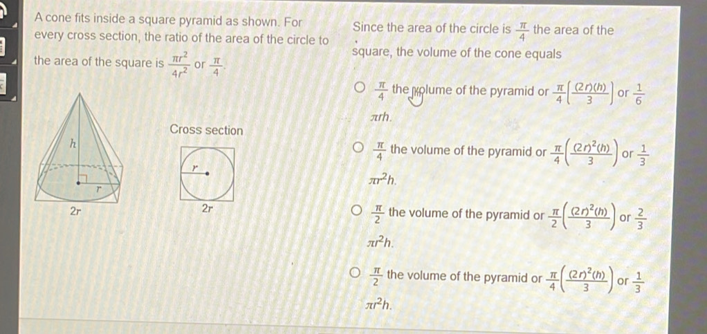 A cone fits inside a square pyramid as shown. For Since the area of the circle is  π /4  the area of the
every cross section, the ratio of the area of the circle to
square, the volume of the cone equals
the area of the square is  π r^2/4r^2  or  π /4 .
 π /4  the polume of the pyramid or  π /4 ( (2r)(h)/3 ) or  1/6 
πrh.
Cross section
the volume of the pyramid or  π /4 (frac (2r)^2(h)3) or  1/3 
 π /4 
r
π r^2h. 
2r
 π /2 
the volume of the pyramid or  π /2 (frac (2r)^2(h)3) or  2/3 
π r^2h.
 π /2  the volume of the pyramid or  π /4 (frac (2r)^2(h)3) or  1/3 
π r^2h.