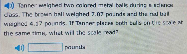 Tanner weighed two colored metal balls during a science 
class. The brown ball weighed 7.07 pounds and the red ball 
weighed 4.17 pounds. If Tanner places both balls on the scale at 
the same time, what will the scale read?
□ pounds