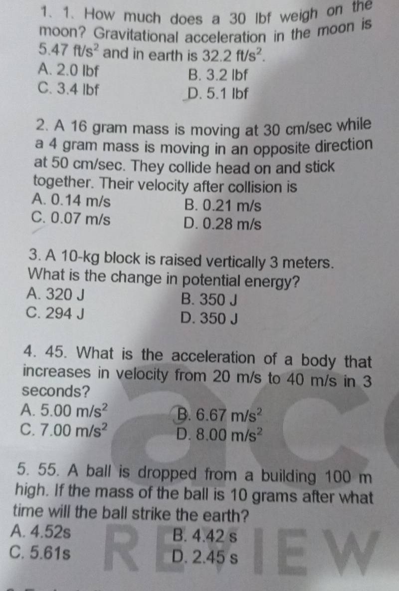 How much does a 30 lbf weigh on the
moon? Gravitational acceleration in the moon is
5.47ft/s^2 and in earth is 32.2ft/s^2.
A. 2.0 Ibf B. 3.2 Ibf
C. 3.4 Ibf D. 5.1 Ibf
2. A 16 gram mass is moving at 30 cm/sec while
a 4 gram mass is moving in an opposite direction
at 50 cm/sec. They collide head on and stick
together. Their velocity after collision is
A. 0.14 m/s B. 0.21 m/s
C. 0.07 m/s D. 0.28 m/s
3. A 10-kg block is raised vertically 3 meters.
What is the change in potential energy?
A. 320 J B. 350 J
C. 294 J D. 350 J
4. 45. What is the acceleration of a body that
increases in velocity from 20 m/s to 40 m/s in 3
seconds?
A. 5.00m/s^2 B. 6.67m/s^2
C. 7.00m/s^2
D. 8.00m/s^2
5. 55. A ball is dropped from a building 100 m
high. If the mass of the ball is 10 grams after what
time will the ball strike the earth?
A. 4.52s B. 4.42 s
C. 5.61s D. 2.45 s