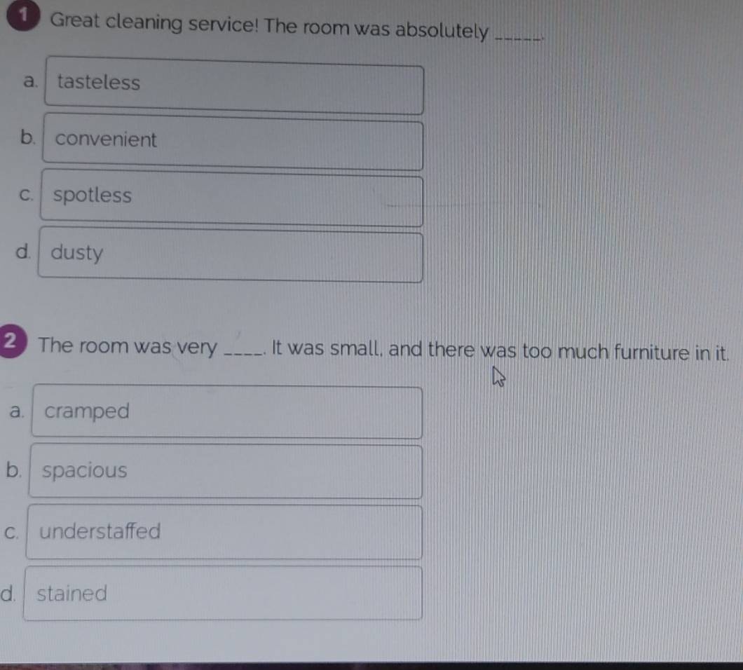 Great cleaning service! The room was absolutely_
a. tasteless
b. convenient
C. spotless
d. dusty
2 The room was very _. It was small, and there was too much furniture in it.
a. cramped
b. spacious
C. understaffed
d. stained