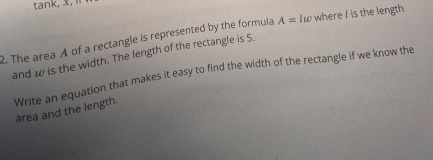 tank, x, 
2. The area A of a rectangle is represented by the formula A=lw where / is the length 
and w is the width. The length of the rectangle is 5. 
Write an equation that makes it easy to find the width of the rectangle if we know the 
area and the length.