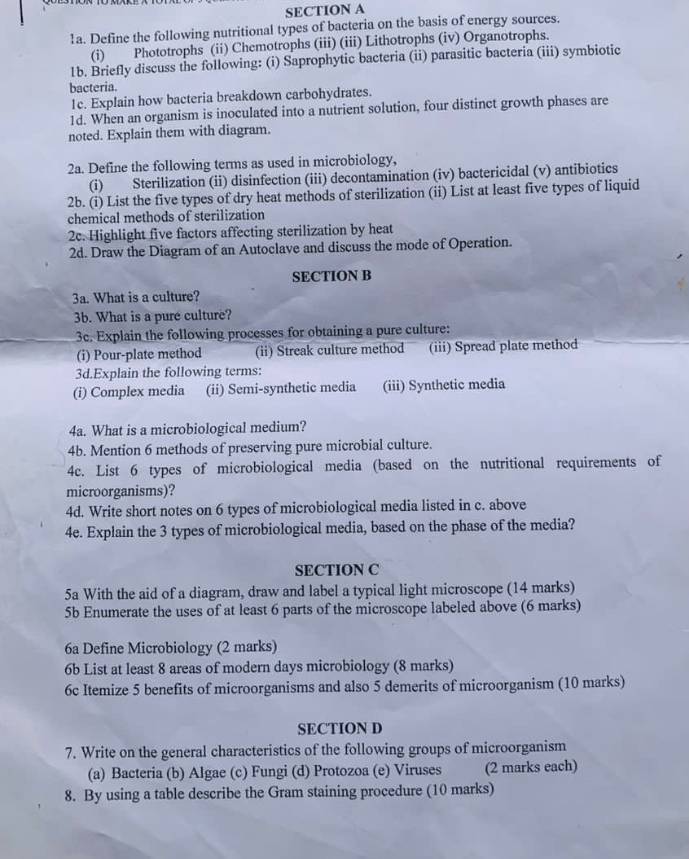Define the following nutritional types of bacteria on the basis of energy sources.
(i) Phototrophs (ii) Chemotrophs (iii) (iii) Lithotrophs (iv) Organotrophs.
1b. Briefly discuss the following: (i) Saprophytic bacteria (ii) parasitic bacteria (iii) symbiotic
bacteria.
1e. Explain how bacteria breakdown carbohydrates.
1d. When an organism is inoculated into a nutrient solution, four distinct growth phases are
noted. Explain them with diagram.
2a. Define the following terms as used in microbiology,
(i) Sterilization (ii) disinfection (iii) decontamination (iv) bactericidal (v) antibiotics
2b. (i) List the five types of dry heat methods of sterilization (ii) List at least five types of liquid
chemical methods of sterilization
2c. Highlight five factors affecting sterilization by heat
2d. Draw the Diagram of an Autoclave and discuss the mode of Operation.
SECTION B
3a. What is a culture?
3b. What is a pure culture?
3c. Explain the following processes for obtaining a pure culture:
(i) Pour-plate method (ii) Streak culture method (iii) Spread plate method
3d.Explain the following terms:
(i) Complex media (ii) Semi-synthetic media (iii) Synthetic media
4a. What is a microbiological medium?
4b. Mention 6 methods of preserving pure microbial culture.
4c. List 6 types of microbiological media (based on the nutritional requirements of
microorganisms)?
4d. Write short notes on 6 types of microbiological media listed in c. above
4e. Explain the 3 types of microbiological media, based on the phase of the media?
SECTION C
5a With the aid of a diagram, draw and label a typical light microscope (14 marks)
5b Enumerate the uses of at least 6 parts of the microscope labeled above (6 marks)
6a Define Microbiology (2 marks)
6b List at least 8 areas of modern days microbiology (8 marks)
6c Itemize 5 benefits of microorganisms and also 5 demerits of microorganism (10 marks)
SECTION D
7. Write on the general characteristics of the following groups of microorganism
(a) Bacteria (b) Algae (c) Fungi (d) Protozoa (e) Viruses (2 marks each)
8. By using a table describe the Gram staining procedure (10 marks)