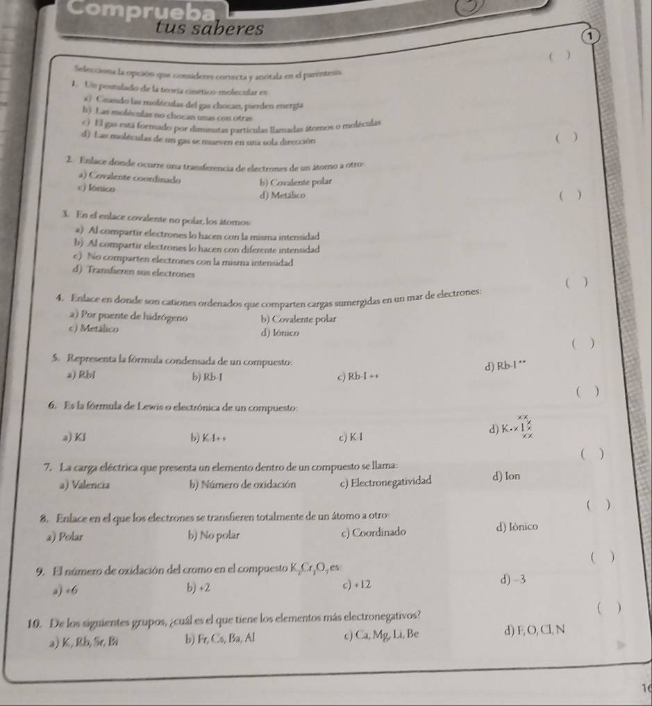 Comprueba
tus saberes
1
 )
Selecciona la opción que consideres correcta y anótala en el parentesia
1 Un postulado de la teoría cinético-molecular es
4) Cuando las molículas del gas chocan, pierden energía
b) Las moléculas no chocan unas con otras )
) El gas está formado por diminutas partículas llamadas átomos o moléculas
d) Las muléculas de un gas se mueven en una sola dirección
( 
2. Enlace donde ocurre una transferencia de electrones de un átomo a otros
a) Covalente coordinado
c) lónico
b) Covalente polar
d) Metálico ( )
3. En el enlace covalente no polar, los átomos
a) Al compartir electrones lo hacen con la misma intensidad
b) Al compartir electrones lo hacen con diferente intensidad
c) No comparten electrones con la misma intensidad
d) Transfieren sus electrones
( )
4. Enlace en donde son cationes ordenados que comparten cargas sumergidas en un mar de electrones:
a) Por puente de hidrógeno b) Covalente polar
c) Metálico d) lónico
 )
5. Representa la fórmula condensada de un compuesto.
d) Rb-I **
a) Rbl b) Rb-I c) Rb-I ++
( )
6. Es la fórmula de Lewis o electrónica de un compuesto:
a) KI b) K-1+ , c) K I
d) K.1
( )
7. La carga eléctrica que presenta un elemento dentro de un compuesto se llama: d) Ion
a) Valencia b) Número de oxidación c) Electronegatividad
8. Enlace en el que los electrones se transfieren totalmente de un átomo a otro ( )
a) Polar b) No polar c) Coordinado
d) Iónico
9. El número de ozidación del cromo en el compuesto K₂Cr¡O, es: ( )
a) +6 b) +2 c) +12
d) -3
10. De los siguientes grupos, ¿cuál es el que tiene los elementos más electronegativos? ( )
a) K, Rb, Sr, Bi b) Fr, Cs, Ba, Al c) Ca, Mg, Li, Be d) F, O, Cl, N
16