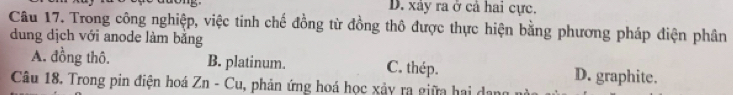 D. xây ra ở cả hai cực.
Câu 17. Trong công nghiệp, việc tinh chế đồng từ đồng thô được thực hiện bằng phương pháp điện phân
dung dịch với anode làm bằng
A. đồng thô. B. platinum. C. thép. D. graphite.
Câu 18. Trong pin điện hoá Zn - Cu, phản ứng hoá học xảy ra giữa hai dan