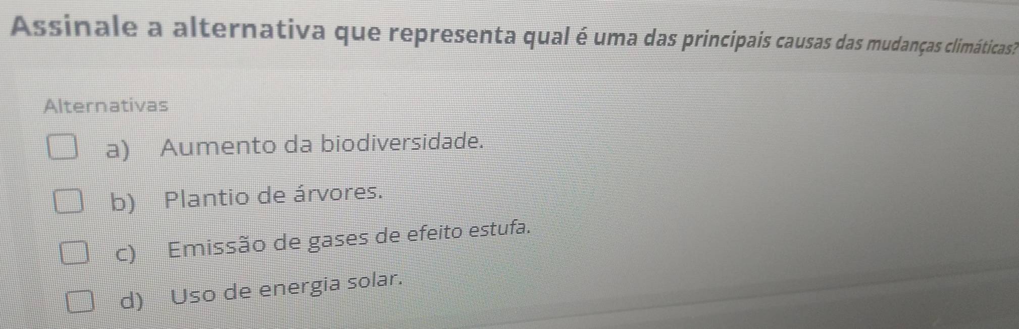 Assinale a alternativa que representa qual é uma das principais causas das mudanças climáticas?
Alternativas
a) Aumento da biodiversidade.
b) Plantio de árvores.
c) Emissão de gases de efeito estufa.
d) Uso de energia solar.