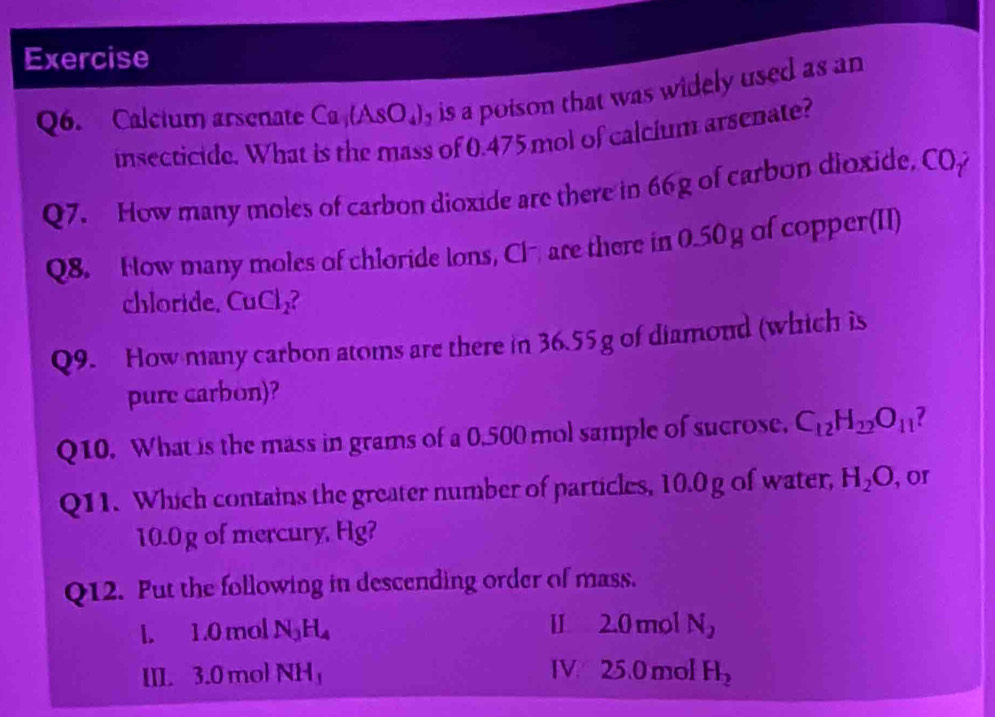 Exercise 
Q6. Calcium arsenate Ca,(A(AsO_4)_2 is a poison that was widely used as an 
insecticide. What is the mass of 0.475 mol of calcium arsenate? 
Q7. How many moles of carbon dioxide are there in 66g of carbon dioxide, COp 
Q8. How many moles of chloride lons, Cl are there in 0.50 g of copper(II) 
chloride. CuCl₂? 
Q9. How many carbon atoms are there in 36.55 g of diamond (which is 
pure carbon)? 
Q10. What is the mass in grams of a 0.500 mol sample of sucrose. C_12H_22O_11
Q11. Which contains the greater number of particles, 10.0 g of water, H_2O , or
10.0 g of mercury, Hg? 
Q12. Put the following in descending order of mass. 
l. 1.0 mol N_3H_4 II 2.0 mol N_2
III. 3.0 mol NH_3 IV. 25.0 mol H_2