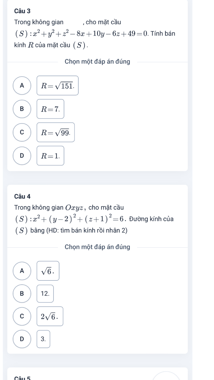 Trong không gian , cho mặt cầu
( S ) :x^2+y^2+z^2-8x+10y-6z+49=0. Tính bán
kính R của mặt cầu (S).
Chọn một đáp án đúng
A R=sqrt(151).
B R=7.
C R=sqrt(99).
D R=1. 
Câu 4
Trong không gian Oxyz, cho mặt cầu
(S):x^2+(y-2)^2+(z+1)^2=6. Đường kính của
(S ) bằng (HD: tìm bán kính rồi nhân 2)
Chọn một đáp án đúng
A sqrt(6)·
B 12.
C 2sqrt(6).
D 3.
Câu 5