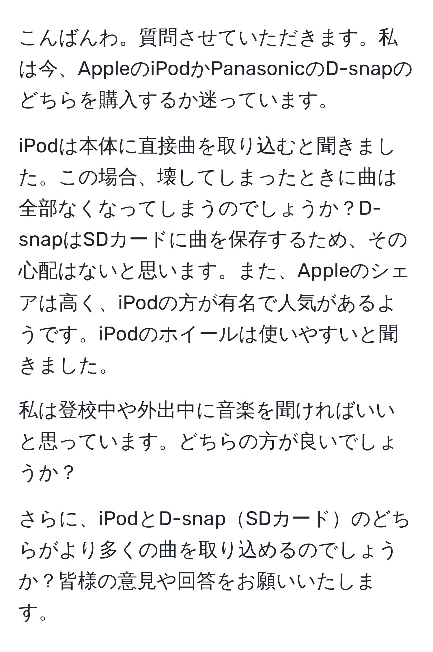 こんばんわ。質問させていただきます。私は今、AppleのiPodかPanasonicのD-snapのどちらを購入するか迷っています。

iPodは本体に直接曲を取り込むと聞きました。この場合、壊してしまったときに曲は全部なくなってしまうのでしょうか？D-snapはSDカードに曲を保存するため、その心配はないと思います。また、Appleのシェアは高く、iPodの方が有名で人気があるようです。iPodのホイールは使いやすいと聞きました。

私は登校中や外出中に音楽を聞ければいいと思っています。どちらの方が良いでしょうか？

さらに、iPodとD-snapSDカードのどちらがより多くの曲を取り込めるのでしょうか？皆様の意見や回答をお願いいたします。