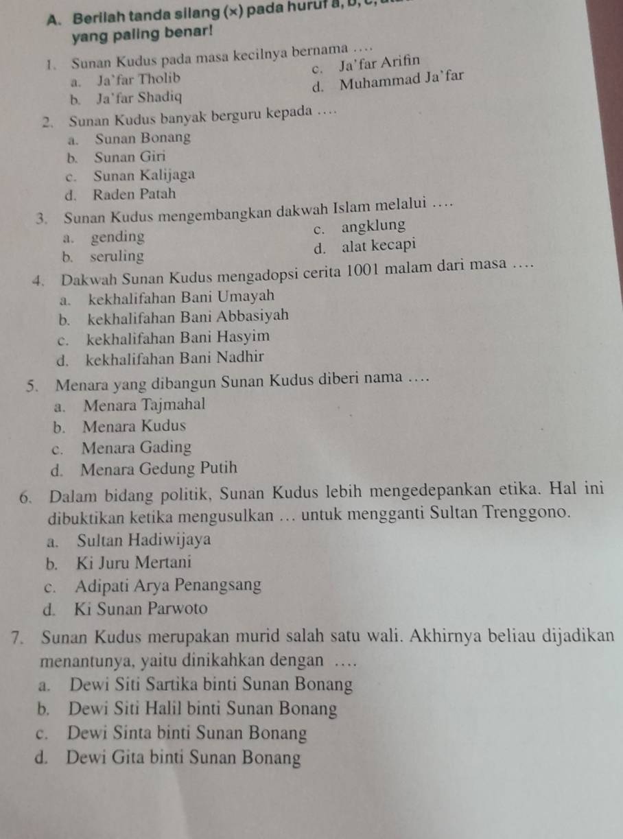 Berilah tanda silang (×) pada huruf a, D, C
yang paling benar!
I. Sunan Kudus pada masa kecilnya bernama …
c. Ja’far Arifìn
a. Ja`far Tholib
b. Ja’far Shadiq d. Muhammad Ja`far
2. Sunan Kudus banyak berguru kepada …
a. Sunan Bonang
b. Sunan Giri
c. Sunan Kalijaga
d. Raden Patah
3. Sunan Kudus mengembangkan dakwah Islam melalui …
a. gending c. angklung
b. seruling d. alat kecapi
4. Dakwah Sunan Kudus mengadopsi cerita 1001 malam dari masa …
a. kekhalifahan Bani Umayah
b. kekhalifahan Bani Abbasiyah
c. kekhalifahan Bani Hasyim
d. kekhalifahan Bani Nadhir
5. Menara yang dibangun Sunan Kudus diberi nama …
a. Menara Tajmahal
b. Menara Kudus
c. Menara Gading
d. Menara Gedung Putih
6. Dalam bidang politik, Sunan Kudus lebih mengedepankan etika. Hal ini
dibuktikan ketika mengusulkan . untuk mengganti Sultan Trenggono.
a. Sultan Hadiwijaya
b. Ki Juru Mertani
c. Adipati Arya Penangsang
d. Ki Sunan Parwoto
7. Sunan Kudus merupakan murid salah satu wali. Akhirnya beliau dijadikan
menantunya, yaitu dinikahkan dengan …
a. Dewi Siti Sartika binti Sunan Bonang
b. Dewi Siti Halil binti Sunan Bonang
c. Dewi Sinta binti Sunan Bonang
d. Dewi Gita binti Sunan Bonang