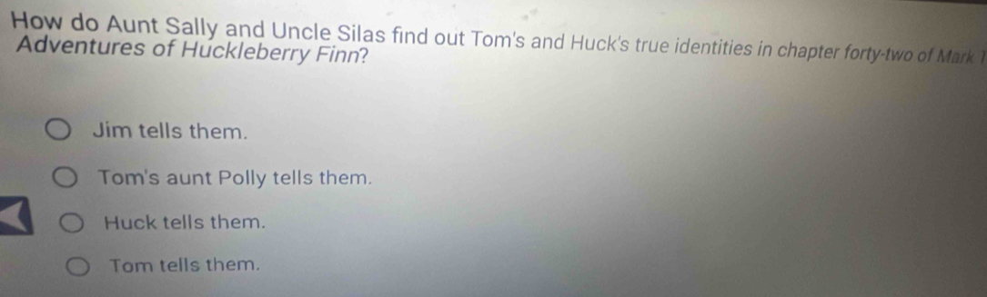 How do Aunt Sally and Uncle Silas find out Tom's and Huck's true identities in chapter forty-two of Mark 1
Adventures of Huckleberry Finn?
Jim tells them.
Tom's aunt Polly tells them.
Huck tells them.
Tom tells them.