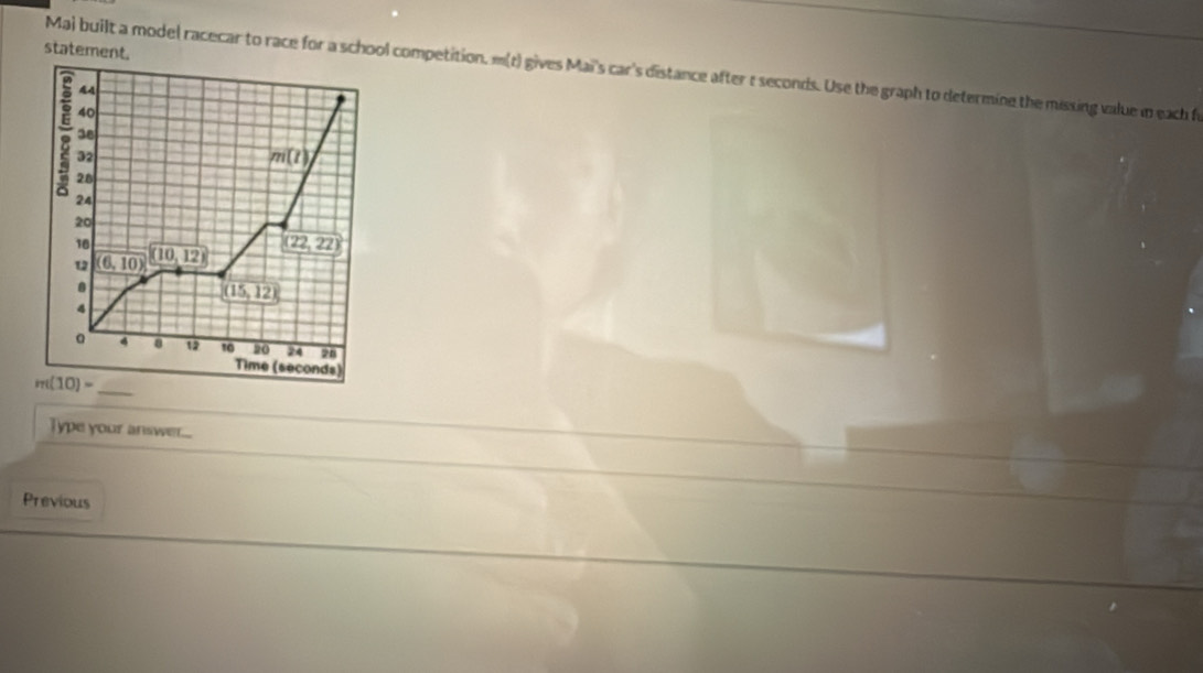 statement.
Maj built a model racecar to race for a school competition. m(t) gives Mai's car's distance after t seconds. Use the graph to determine the missing value in each fr
Type your answer....
Previous