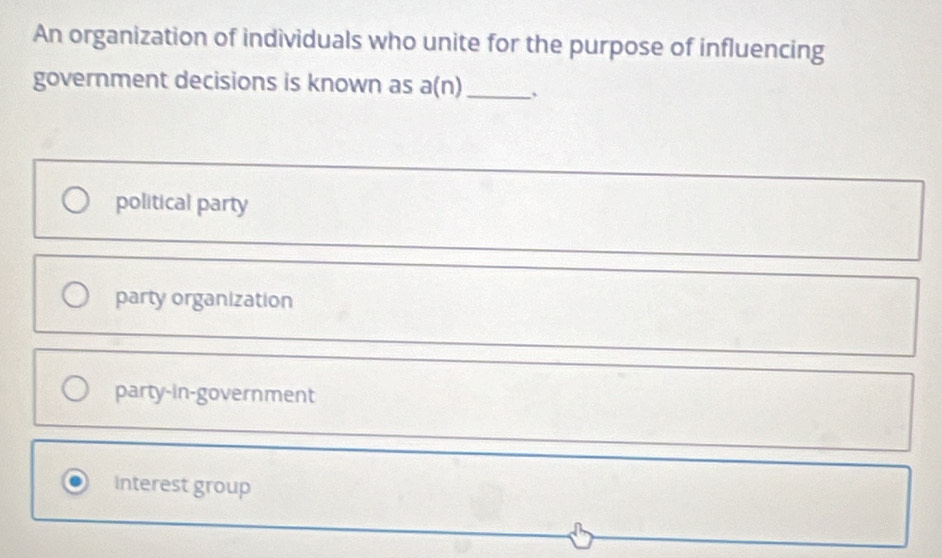 An organization of individuals who unite for the purpose of influencing
government decisions is known as a(n)_ 、
political party
party organization
party-in-government
interest group