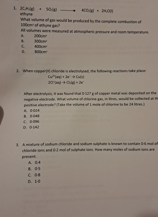 2C_2H_2(g)+5O_2(g) . to 4CO_2(g)+2H_2O(l)
ethyne
What volume of gas would be produced by the complete combustion of
100cm^3 of ethyne gas?
All volumes were measured at atmospheric pressure and room temperature.
A. 200cm^3
B. 300cm^3
C. 400cm^3
D. 800cm^3
2. When copper(II) chloride is electrolysed, the following reactions take place:
Cu^(2+)(aq)+2e^-to Cu(s)
2Cl^-(aq)to Cl_2(g)+2e^-
After electrolysis, it was found that 0-127 g of copper metal was deposited on the
negative electrode. What volume of chlorine gas, in litres, would be collected at th
positive electrode? (Take the volume of 1 mole of chlorine to be 24 litres.)
A. 0·024
B. 0·048
C. 0·096
D. 0·142
3. A mixture of sodium chloride and sodium sulphate is known to contain 0·6 mol of
chloride ions and 0·2 mol of sulphate ions. How many moles of sodium ions are
present.
A. 0.4
B. 0·5
C. 0·8
D. 1·0