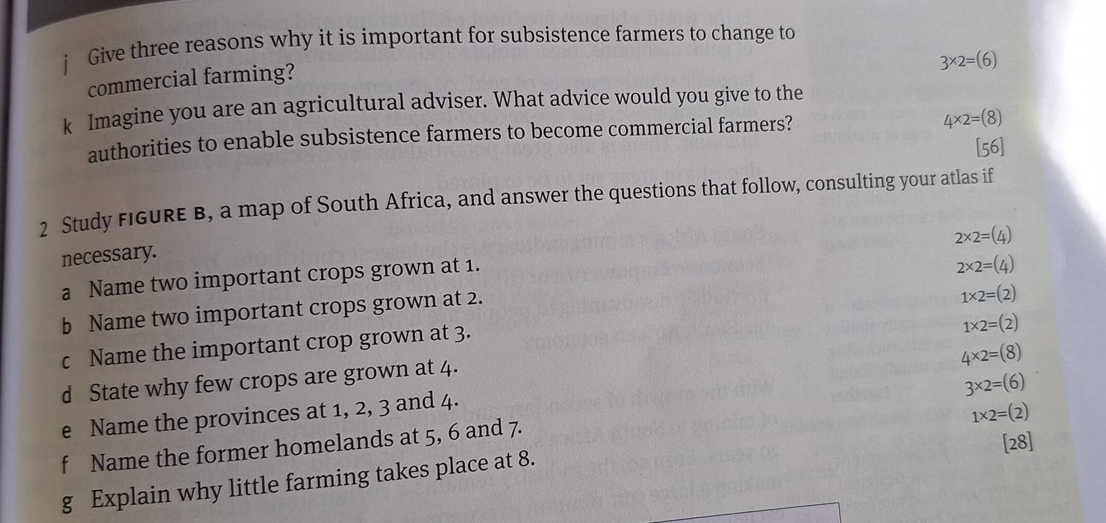 Give three reasons why it is important for subsistence farmers to change to
3* 2=(6)
commercial farming?
k Imagine you are an agricultural adviser. What advice would you give to the
authorities to enable subsistence farmers to become commercial farmers?
4* 2=(8)
[56]
2 Study FiGURE B, a map of South Africa, and answer the questions that follow, consulting your atlas if
2* 2=(4)
necessary.
a Name two important crops grown at 1.
1* 2=(2)
b Name two important crops grown at 2. 2* 2=(4)
c Name the important crop grown at 3.
1* 2=(2)
4* 2=(8)
d State why few crops are grown at 4.
3* 2=(6)
e Name the provinces at 1, 2, 3 and 4.
1* 2=(2)
f Name the former homelands at 5, 6 and 7.
[28]
g Explain why little farming takes place at 8.