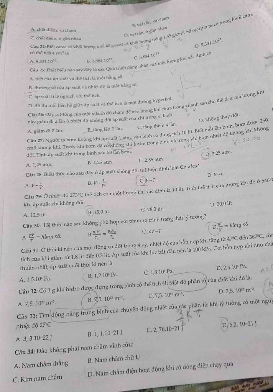 B. vật rắn; va chạm
A. chất điểm; va chạm
D. vật rắn; ở gần nhau
Câu 24: Biết canxi có khối lượng mol 40 g/mol và khối lượng tiếng 1.55g/cm^3. Số nguyên tử có trong khối canx
C. chất điểm; ở gần nhau 9,331.10^(24).
D.
có thể tích 4cm^3l
A. 9,331.10^(22). B. 3,884.10^(22). C. 3,884.10^(24).
Câầu 25: Phát biểu nào say đây trình đẳng nhiệt của một lượng khí xác định có
A. tích của áp suất và thể tích là một hằng số.
B. thương số của áp suất và nhiệt độ là một hằng số.
C. áp suất tỉ lệ nghịch với thể tích.
D. đồ thị mối liên hệ giữa áp suất và thể tích là một đường hyperbol.
Câu 26: Đấy pit-tông của một xilanh đủ chậm đế nén lượng khí chứa trong xilanh sao cho thể tích của lượng khi
D. không thay đổi.
này giám đi 2 lãn ở nhiệt độ không đổi áp suất của khí trong xi lanh
A. giám đi 2 lần. B. tăng lên 2 lần. C. tăng thêm 4 lần.
Câu 27: Người ta bơm không khí áp suất 1 atm, vào bình có dung tích 10 lít. Biết mỗi lần bơm, bơm được 250
cm3 không khí. Trước khi bơm đã có không khí 1 atm trong bình và trong khi bợm nhiệt độ không khí không
đổi. Tính áp suất khí trong bình sau 50 lần bơm.
D. 2,25 atm.
A. 1,45 atm. B. 4,25 atm. C. 2,85 atm.
Câu 28: Biểu thức nào sau đây ở áp suất không đổi thể hiện định luật Charles?
D. Vsim t.
B. Vsim  1/T^2 .
C. Vsim T.
A. Vsim  1/T . 546°
Câu 29: Ở nhiệt độ 273°C thể tích của một lượng khí xác định là 10 lít. Tính thể tích của lượng khí đó ở
khi áp suất khí không đối
A. 12,5 lít. B. 15,0 lit. C. 28,3 lít. D. 30,0 lít.
Câu 30: Hệ thức nào sau không phù hợp với phương trình trạng thái lý tưởng?
D  pT/V = hangs6
A.  pV/T = hằng số. B frac p_1V_1T_1=frac p_2V_2T_2 C. pvee sim T
Câu 31: Ở thời kì nén của một động cơ đốt trong 4 kỳ, nhiệt độ của hỗn hợp khí tăng từ 47°C đến 367°C , còn
tích của khí giảm từ 1,8 lít đến 0,3 lít. Áp suất của khí lúc bắt đầu nén là 100 kPa. Coi hỗn hợp khí như chã
thuần nhất, áp suất cuối thời kì nén là
A. 1,5.10^6Pa.
B. 1,2.10^6Pa. C. 1,8.10^6Pa. D. 2,4.10^6Pa.
Câu 32: Có 1 g khí hidro được đựng trong bình có thể tích 4l. Mật độ phân tử của chất khí đó là:
A. 7,5.10^(22)m^(-3).
B. 7,5.10^(25)m^(-3). C. 7,5.10^(19)m^(-3). D. 7,5.10^(23)m^(-3).
Câu 33: Tìm động năng trung bình của chuyến động nhiệt của các phân tử khí lý tưởng có một nguy
nhiệt độ 27°C. D
A 3,3.10-22J B. 1, 1.10-21 J C. 2,76.10-21J 6,2.10-21J
Câu 34: Đâu không phải nam châm vĩnh cửu:
A. Nam châm thẳng B. Nam châm chữ U
C. Kim nam châm D. Nam châm điện hoạt động khi có dòng điện chạy qua.