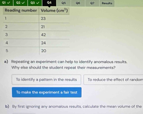 QI Q2 Q3 Q4 Q5 Q6 Q7 Results
a) Repeating an experiment can help to identify anomalous results.
Why else should the student repeat their measurements?
To identify a pattern in the results To reduce the effect of random
To make the experiment a fair test
b) By first ignoring any anomalous results, calculate the mean volume of the