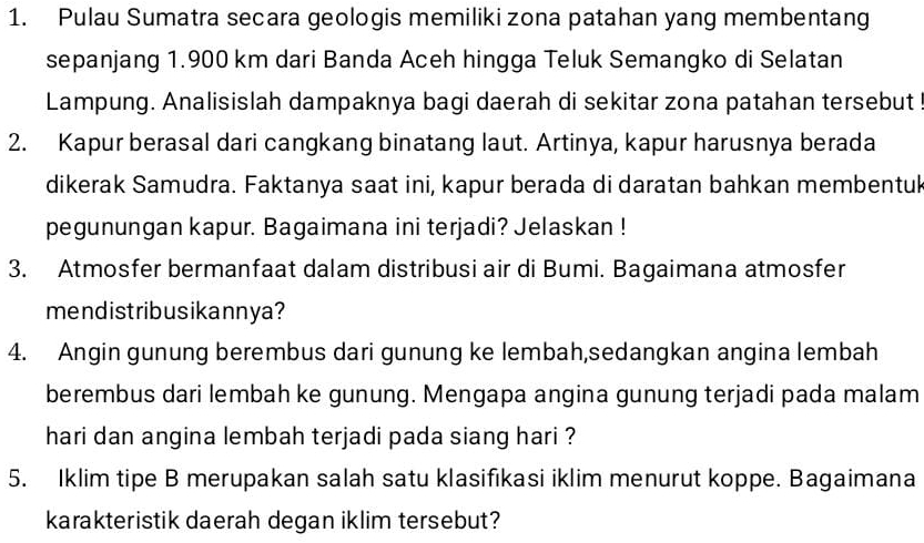 Pulau Sumatra secara geologis memiliki zona patahan yang membentang 
sepanjang 1.900 km dari Banda Aceh hingga Teluk Semangko di Selatan 
Lampung. Analisislah dampaknya bagi daerah di sekitar zona patahan tersebut 
2. Kapur berasal dari cangkang binatang laut. Artinya, kapur harusnya berada 
dikerak Samudra. Faktanya saat ini, kapur berada di daratan bahkan membentuk 
pegunungan kapur. Bagaimana ini terjadi? Jelaskan ! 
3. Atmosfer bermanfaat dalam distribusi air di Bumi. Bagaimana atmosfer 
mendistribusikannya? 
4. Angin gunung berembus dari gunung ke lembah,sedangkan angina lembah 
berembus dari lembah ke gunung. Mengapa angina gunung terjadi pada malam 
hari dan angina lembah terjadi pada siang hari ? 
5. Iklim tipe B merupakan salah satu klasifıkasi iklim menurut koppe. Bagaimana 
karakteristik daerah degan iklim tersebut?