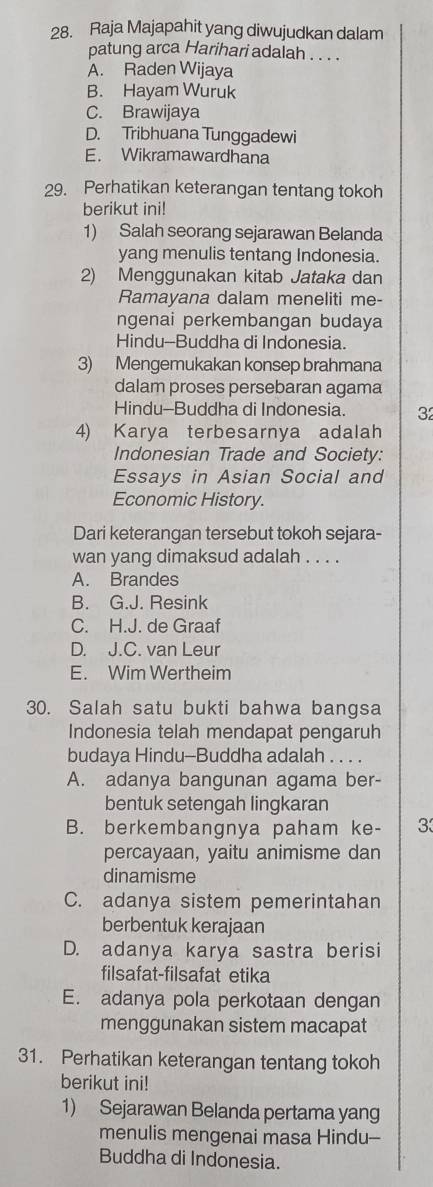 Raja Majapahit yang diwujudkan dalam
patung arca Harihari adalah . . . .
A. Raden Wijaya
B. Hayam Wuruk
C. Brawijaya
D. Tribhuana Tunggadewi
E. Wikramawardhana
29. Perhatikan keterangan tentang tokoh
berikut ini!
1) Salah seorang sejarawan Belanda
yang menulis tentang Indonesia.
2) Menggunakan kitab Jataka dan
Ramayana dalam meneliti me-
ngenai perkembangan budaya
Hindu--Buddha di Indonesia.
3) Mengemukakan konsep brahmana
dalam proses persebaran agama
Hindu-Buddha di Indonesia 32
4) Karya terbesarnya adalah
Indonesian Trade and Society:
Essays in Asian Social and
Economic History.
Dari keterangan tersebut tokoh sejara-
wan yang dimaksud adalah . . . .
A. Brandes
B. G.J. Resink
C. H.J. de Graaf
D. J.C. van Leur
E. Wim Wertheim
30. Salah satu bukti bahwa bangsa
Indonesia telah mendapat pengaruh
budaya Hindu-Buddha adalah . . . .
A. adanya bangunan agama ber-
bentuk setengah lingkaran
B. berkembangnya paham ke- 3
percayaan, yaitu animisme dan
dinamisme
C. adanya sistem pemerintahan
berbentuk kerajaan
D. adanya karya sastra berisi
filsafat-filsafat etika
E. adanya pola perkotaan dengan
menggunakan sistem macapat
31. Perhatikan keterangan tentang tokoh
berikut ini!
1) Sejarawan Belanda pertama yang
menulis mengenai masa Hindu--
Buddha di Indonesia.