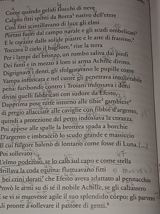 amo 
Come quando gelidi fiocchi di neve 
Calano fitti spinti da Borea¹ nativo dell’etere 
Cosí fitti scintillavano di lụce gli elmi 
Portati fuori dal campo navale e gli scudi ombelicati 
E le corazze dalle solide piastre e le aste di frassino. 
Toccava il cielo il bagliore,* rise la terra 
Per i lampi del bronzo, un rombo saliva dai piedi 
Dei fanti e in mezzo à loro si arma Achille divino. 
Digrignava i denti, gli sfolgoravano le pupille come 
Vampa infuocata e nel cuore gli penetrava intollerabile 
pena: furibondo contro i Troiani indossava i doni 
divini quelli fabbricati con sudore da Efesto. 
Dapprima pose tutte intorno alle tibie³ gambiere 
di pregio allaccíate alle caviglie con fibbié d'argento, 
quindi a protezione del petto indossava la corazza. 
Poi appese alle spalle la bronzea spada a borchie 
Dargento e imbracció lo scudo grande e massiccio 
Il cui fulgore balenò di lontano come fosse di Luna.[...] 
Poi sollevato 
Celmo poderoso, se lo calo sul capó e come stella 
Brillaya la coda equina: fluṭtuavano fitti 
bei crini dorati’ che Efesto aveva adattato al pennacchio 
Provò le armi su di sé il nobile Achille, se gli calzassero 
É se vi si muovesse agile il suo splendido córpo: gli parvero 
Ali pronte a sollevare il pastore di genti."