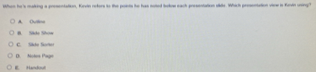 When he's making a presentation, Kevin refers to the points he has soted below each presentation side. Whick presentation view is Kevin using?
A. Outline
B. Side Show
C. Side Sortor
D. Notes Page
E. Handout