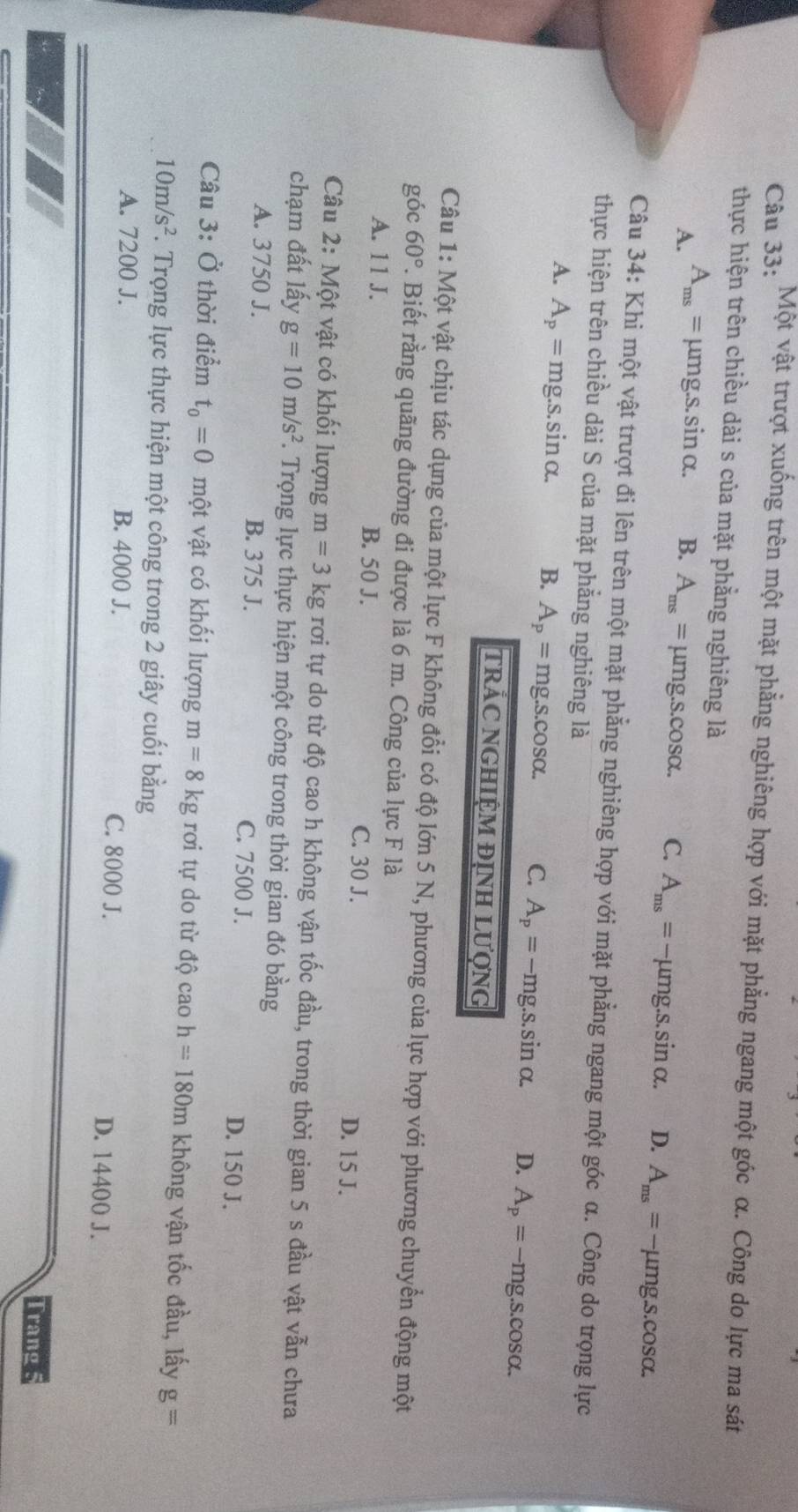 Một vật trượt xuống trên một mặt phẳng nghiêng hợp với mặt phẳng ngang một góc α. Công do lực ma sát
thực hiện trên chiều dài s của mặt phẳng nghiêng là
A. A_ms= μm g.s.sin alpha . B. A_ms=mu mg.s.cos alpha . C. A_ms=-mu mg.s.sin alpha . D. A_ms=-mu mg.s.cos alpha .
Câu 34: Khi một vật trượt đi lên trên một mặt phẳng nghiêng hợp với mặt phẳng ngang một góc α. Công do trọng lực
thực hiện trên chiều dài S của mặt phẳng nghiêng là
A. A_p= mg.s.sin alpha . B. A_p=mg.s.cos alpha . C. A_p=-mg.s.sin alpha . D. A_p=-mg.s.cos alpha .
tRÁC NGHIỆM ĐỊNH LượnG
Câu 1: Một vật chịu tác dụng của một lực F không đổi có độ lớn 5 N, phương của lực hợp với phương chuyển động một
góc 60° F. Biết rằng quãng đường đi được là 6 m. Công của lực F là
A. 11 J. B. 50 J. C. 30 J. D. 15 J.
Câu 2: Một vật có khối lượng m=3kgroi tự do từ độ cao h không vận tốc đầu, trong thời gian 5 s đầu vật vẫn chưa
chạm đất lấy g=10m/s^2. Trọng lực thực hiện một công trong thời gian đó bằng
A. 3750 J. B. 375 J. C. 7500 J. D. 150 J.
Câu 3: Ở thời điểm t_0=0 một vật có khối lượng m=8kg rơi tự do từ độ cao h=180m không vận tốc đầu, lấy g=
10m/s^2. Trọng lực thực hiện một công trong 2 giây cuối bằng
A. 7200 J. B. 4000 J. C. 8000 J. D. 14400 J.
Trang 5