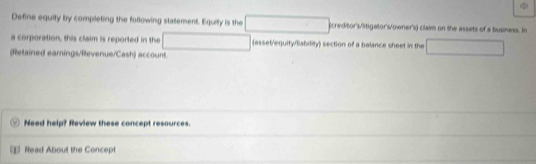 Define equity by completing the following statement. Equity is the (creditor's/litigator's/owner's) claim on the assets of a business. In 
a corporation, this claim is reported in the (asset/equity/liability) section of a balance sheet in the 
(Retained earnings/Revenue/Cash) account. 
Need help? Review these concept resources. 
Read About the Concept