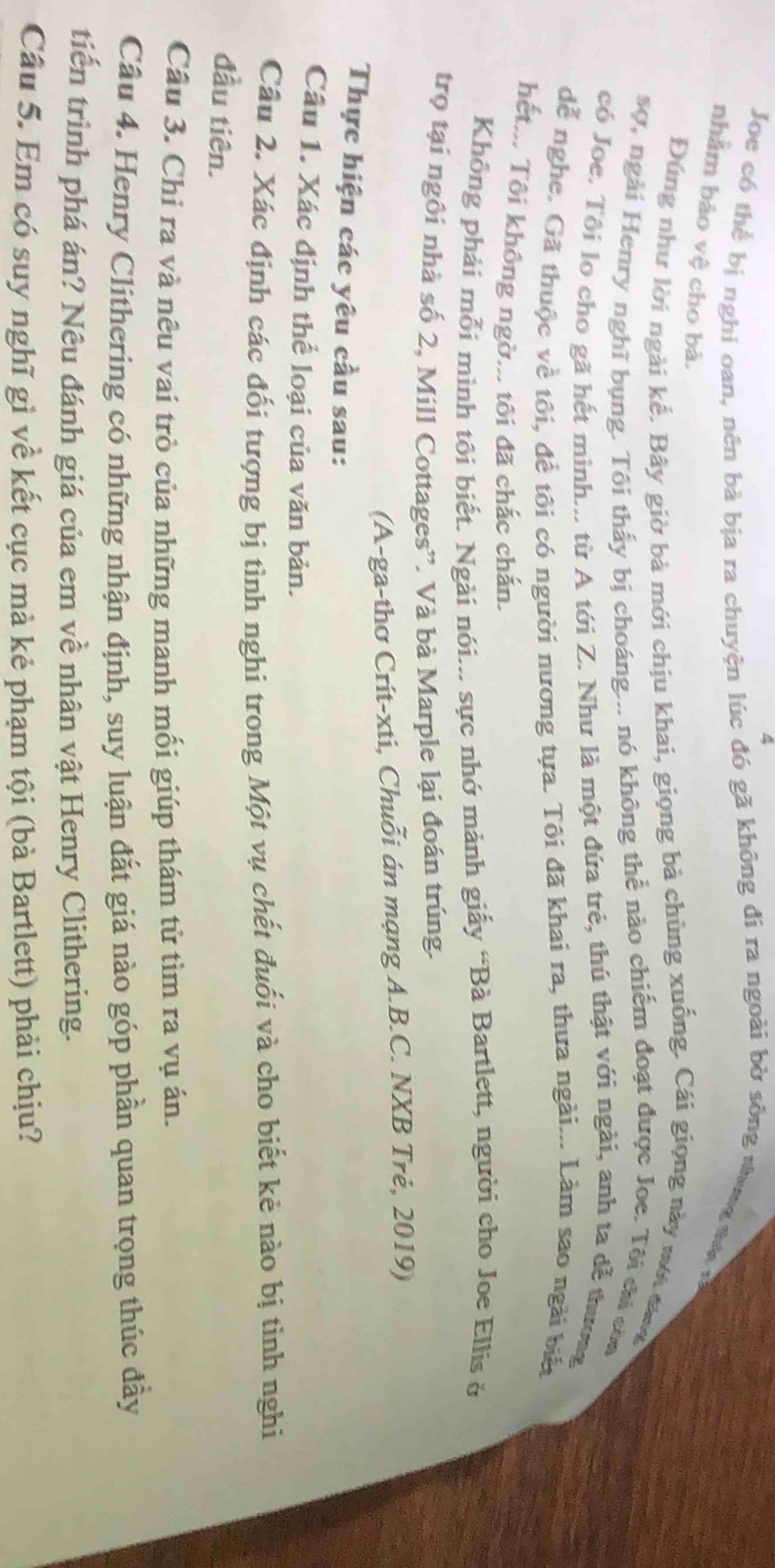 Joe có thể bị nghi oan, nên bà bịa ra chuyện lúc đó gã không đi ra ngoài bờ sông nhung tư n 
nhằm bảo vệ cho bà.
Đúng như lời ngài kể. Bây giờ bà mới chịu khai, giọng bả chùng xuống. Cái giọng này mới đ
sợ, ngài Henry nghĩ bụng. Tôi thấy bị choáng... nó không thể nào chiếm đoạt được Joe. Tôi chi còn
có Joe. Tôi lo cho gã hết minh... từ A tới Z. Như là một đứa trẻ, thú thật với ngài, anh ta đễ thương
dể nghe. Gã thuộc về tôi, đề tôi có người nương tựa. Tôi đã khai ra, thưa ngài... Làm sao ngài biết
hết.. Tôi không ngờ... tôi đã chắc chấn.
Không phải mỗi minh tôi biết. Ngài nói... sực nhớ mảnh giấy “Bà Bartlett, người cho Joe Ellis ở
trọ tại ngôi nhà số 2, Mill Cottages”. Và bà Marple lại đoán trúng.
(A-ga-thơ Crít-xti, Chuỗi án mạng A.B.C. NXB Trẻ, 2019)
Thực hiện các yêu cầu sau:
Câu 1. Xác định thể loại của văn bản.
Câu 2. Xác định các đối tượng bị tỉnh nghi trong Một vụ chết đuối và cho biết kẻ nào bị tình nghi
đầu tiên.
Câu 3. Chỉ ra và nêu vai trò của những manh mối giúp thám tử tìm ra vụ án.
Cầu 4. Henry Clithering có những nhận định, suy luận đắt giá nào góp phần quan trọng thúc đầy
tiến trình phá án? Nêu đánh giá của em về nhân vật Henry Clithering.
Cầu 5. Em có suy nghĩ gì về kết cục mà kẻ phạm tội (bà Bartlett) phải chịu?
