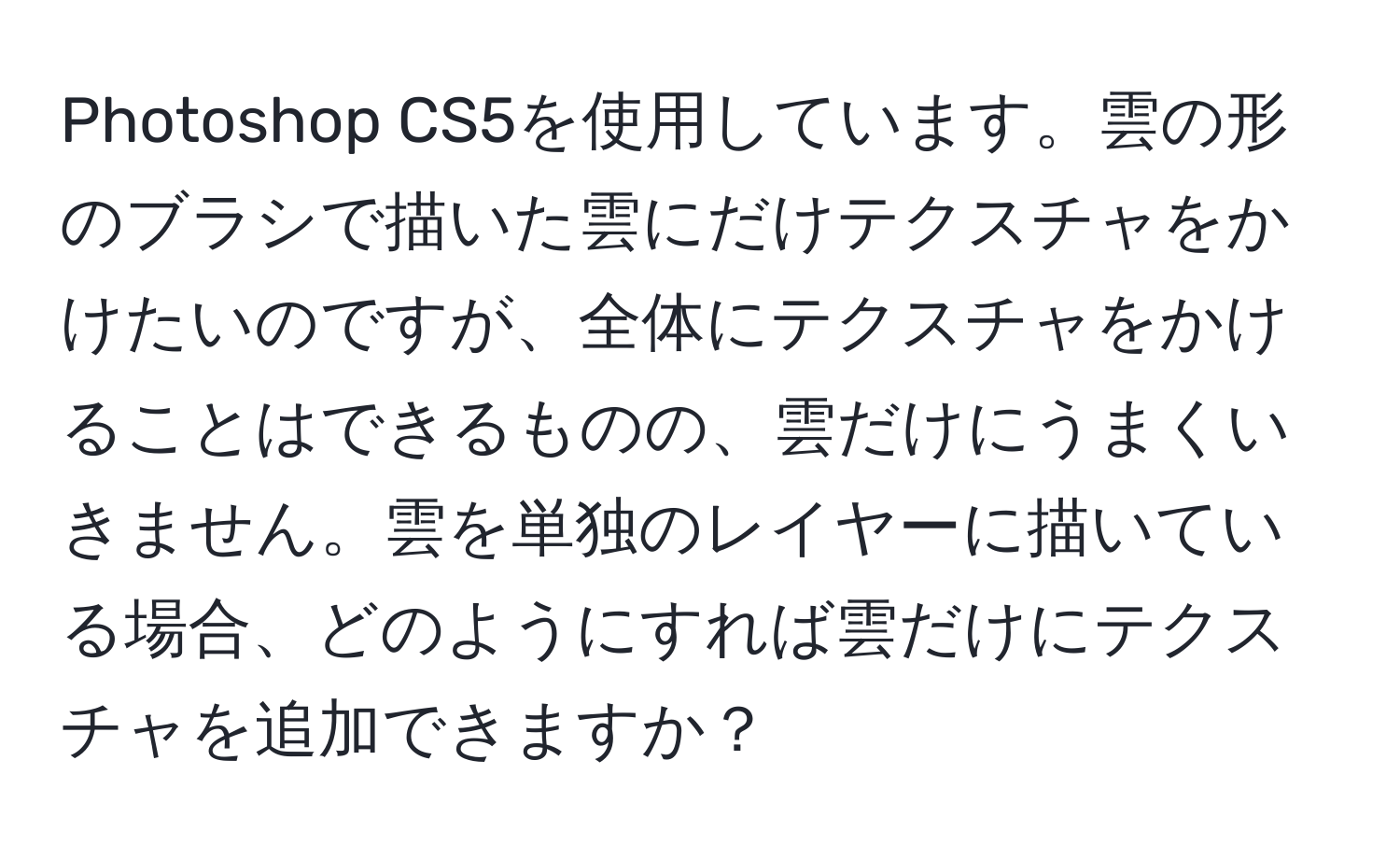 Photoshop CS5を使用しています。雲の形のブラシで描いた雲にだけテクスチャをかけたいのですが、全体にテクスチャをかけることはできるものの、雲だけにうまくいきません。雲を単独のレイヤーに描いている場合、どのようにすれば雲だけにテクスチャを追加できますか？