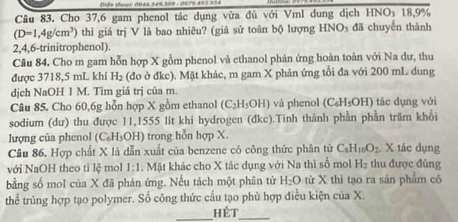 Diện thoại: 0846.349.389 - 0979.493.934 otline: 0 
Câu 83. Cho 37, 6 gam phenol tác dụng vừa đủ với Vml dung dịch HNO₃ 18,9%
(D=1,4g/cm^3) thì giá trị V là bao nhiêu? (giả sử toàn bộ lượng HNO₃ đã chuyên thành
2,4,6 -trinitrophenol). 
Câu 84. Cho m gam hỗn hợp X gồm phenol và ethanol phản ứng hoàn toàn với Na dư, thu 
được 3718, 5 mL khí H_2 (đo ở đkc). Mặt khác, m gam X phản ứng tối đa với 200 mL dung 
dịch NaOH 1 M. Tìm giá trị của m. 
Câu 85. Cho 60, 6g hỗn hợp X gồm ethanol (C_2H_5OH) và phenol (C_6H_5OH) tác dụng với 
sodium (dư) thu được 11,1555 lít khí hydrogen (đkc).Tính thành phần phần trăm khối 
lượng của phenol (C₆H₅OH) trong hỗn hợp X. 
Câu 86. Hợp chất X là dẫn xuất của benzene có công thức phân tử C_8H_10O_2. X tác dụng 
với NaOH theo tỉ lệ mol 1:1. Mặt khác cho X tác dụng với Na thì số mol H_2 thu được đúng 
bằng số mol của X đã phản ứng. Nếu tách một phân tử H_2O từ X thì tạo ra sản phẩm có 
thể trùng hợp tạo polymer. Số công thức cấu tạo phù hợp điều kiện của X. 
_Hét_