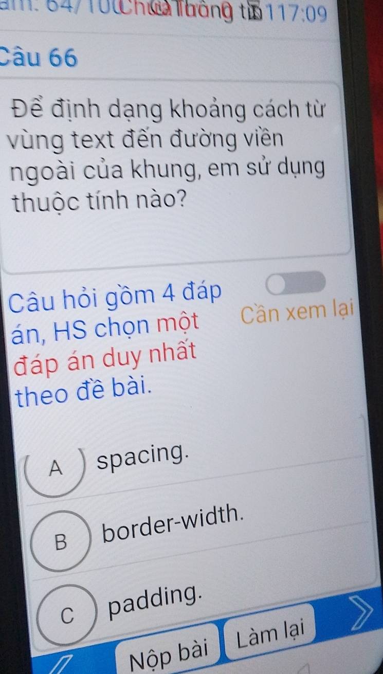 am: 64/10 h@ luáng ti a 17:09 
Câu 66
Để định dạng khoảng cách từ
vùng text đến đường viền
ngoài của khung, em sử dụng
thuộc tính nào?
Câu hỏi gồm 4 đáp
án, HS chọn một Cần xem lại
đáp án duy nhất
theo đề bài.
A spacing.
B border-width.
c ) padding.
Nộp bài Làm lại