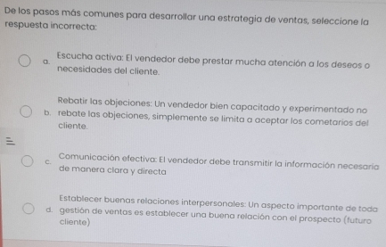 De los pasos más comunes para desarrollar una estrategia de ventas, seleccione la
respuesta incorrecta:
Escucha activa: El vendedor debe prestar mucha atención a los deseos o
a.
necesidades del cliente.
Rebatir las objeciones: Un vendedor bien capacitado y experimentado no
b. rebate las objeciones, simplemente se limita a aceptar los cometarios del
cliente.

Comunicación efectiva: El vendedor debe transmitir la información necesaría
C.
de manera clara y directa
Establecer buenas relaciones interpersonales: Un aspecto importante de toda
d. gestión de ventas es establecer una buena relación con el prospecto (futuro
cliente)