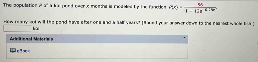 The population P of a koi pond over x months is modeled by the function P(x)= 56/1+12e^(-0.28x) . 
How many koi will the pond have after one and a half years? (Round your answer down to the nearest whole fish.) 
□  
_ |ko| 
Additional Materials 
eBook