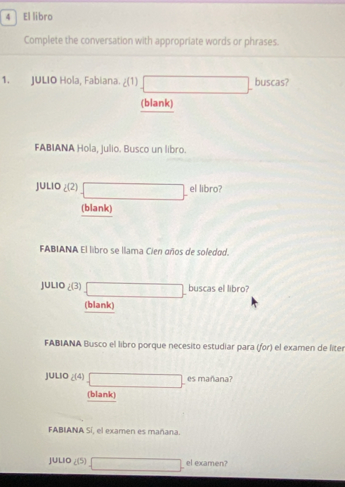 El libro 
Complete the conversation with appropriate words or phrases. 
1. JULIO Hola, Fabiana. ¿(1 (1)□ - buscas? 
(blank) 
FABIANA Hola, Julio. Busco un libro. 
JLIO (2)□ - el libro? 
(blank) 
FABIANA El libro se llama Cien años de soledad. 
JU 1.10 (3)- buscas el libro? 
(blank) 
FABIANA Busco el libro porque necesito estudiar para (for) el examen de liter 
JULIO 2(4)□ - es mañana? 
(blank) 
FABIANA Sí, el examen es mañana. 
JULIO ∠ (5) =□ - el examen?