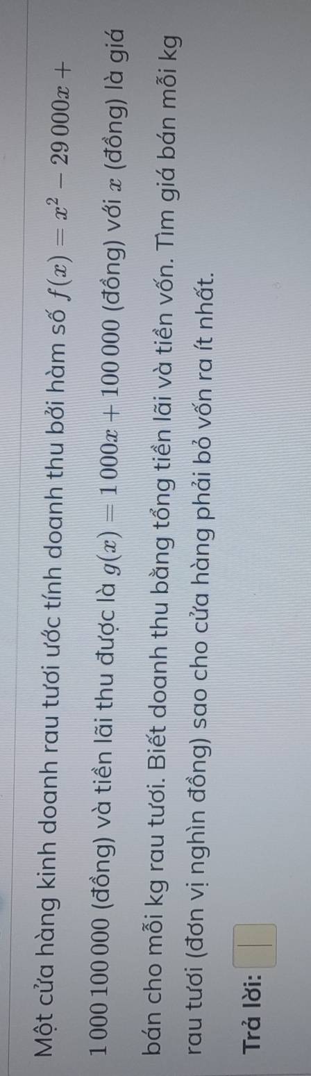 Một cửa hàng kinh doanh rau tươi ước tính doanh thu bởi hàm số f(x)=x^2-29000x+
1 000 100 000 (đồng) và tiền lãi thu được là g(x)=1000x+100000 (đồng) với x (đồng) là giá 
bán cho mỗi kg rau tươi. Biết doanh thu bằng tổng tiền lãi và tiền vốn. Tìm giá bán mỗi kg
rau tươi (đơn vị nghìn đồng) sao cho cửa hàng phải bỏ vốn ra ít nhất. 
Trả lời: □