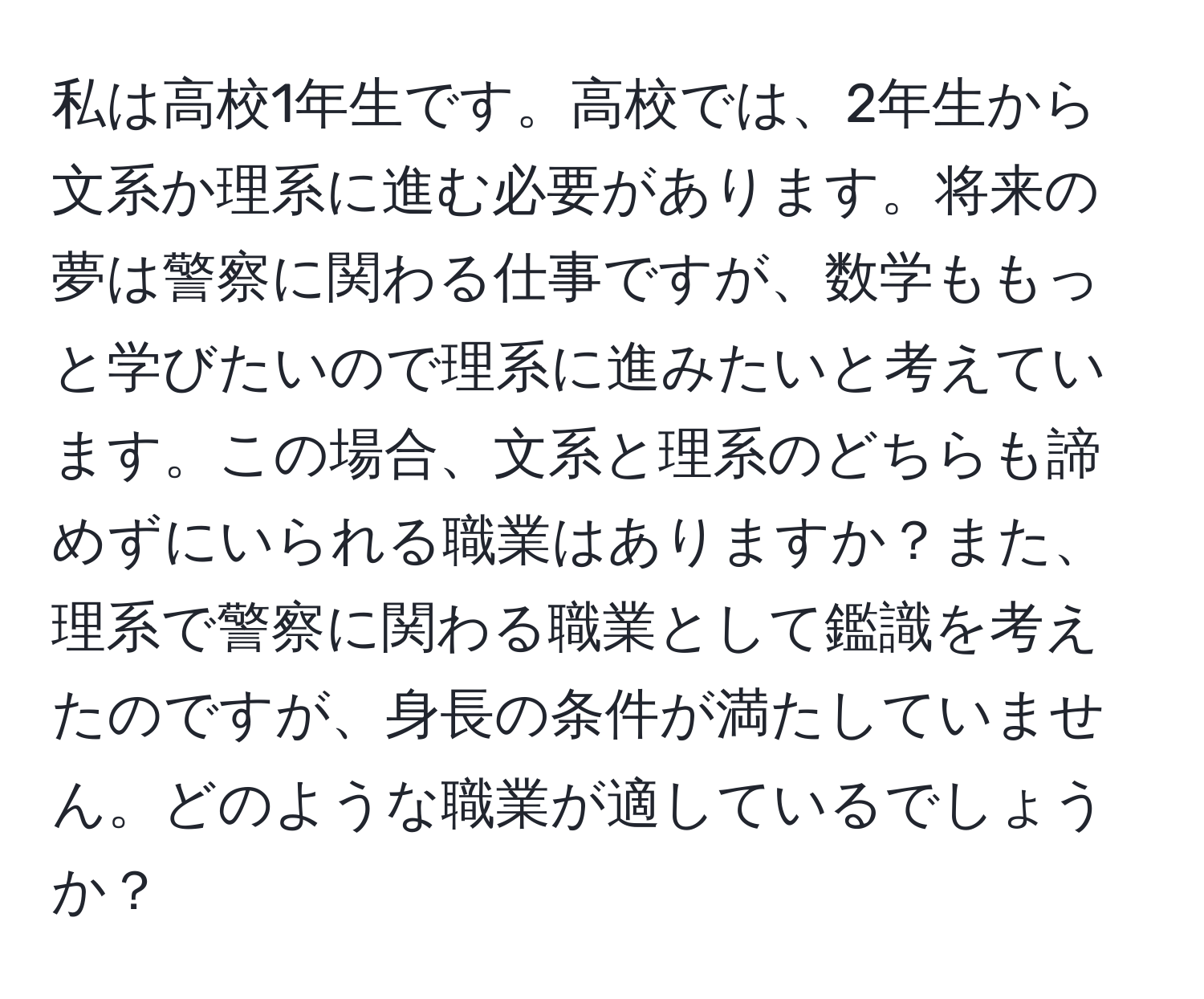 私は高校1年生です。高校では、2年生から文系か理系に進む必要があります。将来の夢は警察に関わる仕事ですが、数学ももっと学びたいので理系に進みたいと考えています。この場合、文系と理系のどちらも諦めずにいられる職業はありますか？また、理系で警察に関わる職業として鑑識を考えたのですが、身長の条件が満たしていません。どのような職業が適しているでしょうか？