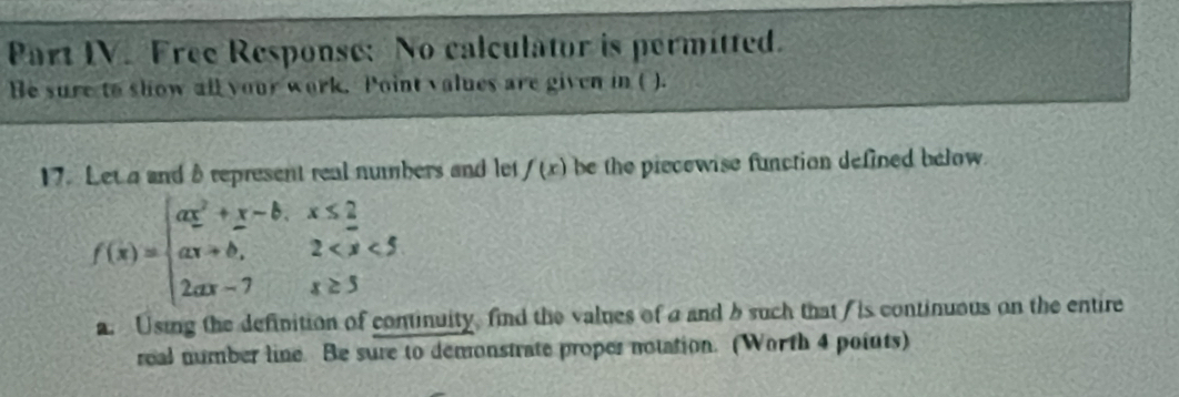 Part IV. Free Response: No calculator is permitted. 
Be sure to show all your work. Point values are given in ( ). 
17. Let a and à represent real numbers and let f(x) be the piecewise function defined below.
f(x)=beginarrayl ax^2+x-b.x≤ _ 2 ax+b,2
a. Using the definition of continuity find the values of a and b such that / is continuous on the entire 
real number line. Be sure to demonstrate proper notation. (Worth 4 poiuts)