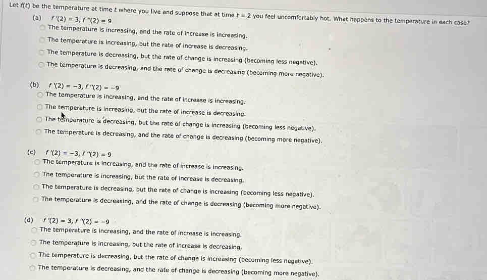Let f(t) be the temperature at time t where you live and suppose that at time t=2 you feel uncomfortably hot. What happens to the temperature in each case?
(a) f'(2)=3, f''(2)=9
The temperature is increasing, and the rate of increase is increasing.
The temperature is increasing, but the rate of increase is decreasing.
The temperature is decreasing, but the rate of change is increasing (becoming less negative).
The temperature is decreasing, and the rate of change is decreasing (becoming more negative).
(b) f'(2)=-3, f''(2)=-9
The temperature is increasing, and the rate of increase is increasing.
The temperature is increasing, but the rate of increase is decreasing.
The temperature is decreasing, but the rate of change is increasing (becoming less negative).
The temperature is decreasing, and the rate of change is decreasing (becoming more negative).
(c) f'(2)=-3, f''(2)=9
The temperature is increasing, and the rate of increase is increasing.
The temperature is increasing, but the rate of increase is decreasing.
The temperature is decreasing, but the rate of change is increasing (becoming less negative).
The temperature is decreasing, and the rate of change is decreasing (becoming more negative).
(d) f'(2)=3, f''(2)=-9
The temperature is increasing, and the rate of increase is increasing.
The temperature is increasing, but the rate of increase is decreasing.
The temperature is decreasing, but the rate of change is increasing (becoming less negative).
The temperature is decreasing, and the rate of change is decreasing (becoming more negative).