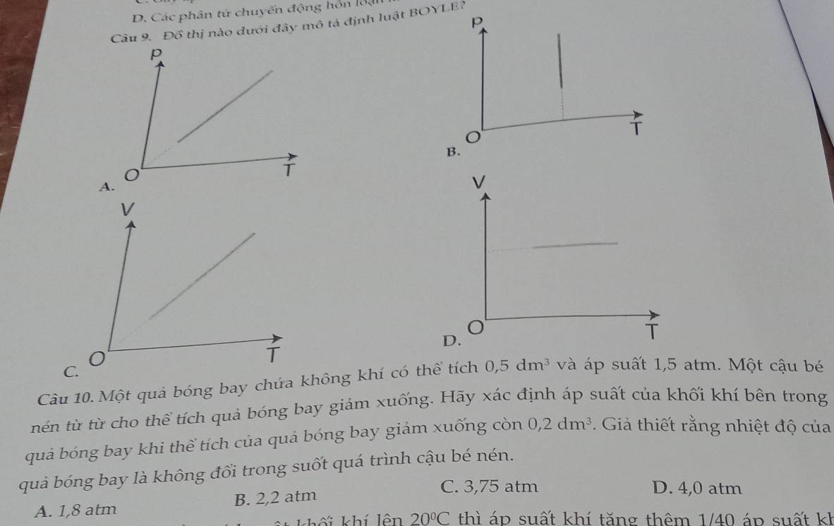 D. Các phân tử chuyển động hồn lộạ
Câu 9. Đồ thị nào dưới đây mô tả định luật BOYLE?
Câu 10. Một quả bóng bay chứa không khí có thể tích 0, 5dm^3 và áp suất 1,5 atm. Một cậu bé
nén từ từ cho thể tích quả bóng bay giảm xuống. Hãy xác định áp suất của khối khí bên trong
quả bóng bay khi thể tích của quả bóng bay giảm xuống còn 0,2dm^3. Giả thiết rằng nhiệt độ của
quả bóng bay là không đổi trong suốt quá trình cậu bé nén.
A. 1,8 atm B. 2,2 atm
C. 3,75 atm D. 4,0 atm
20°C thì áp suất khí tăng thêm 1/40 áp suất kh