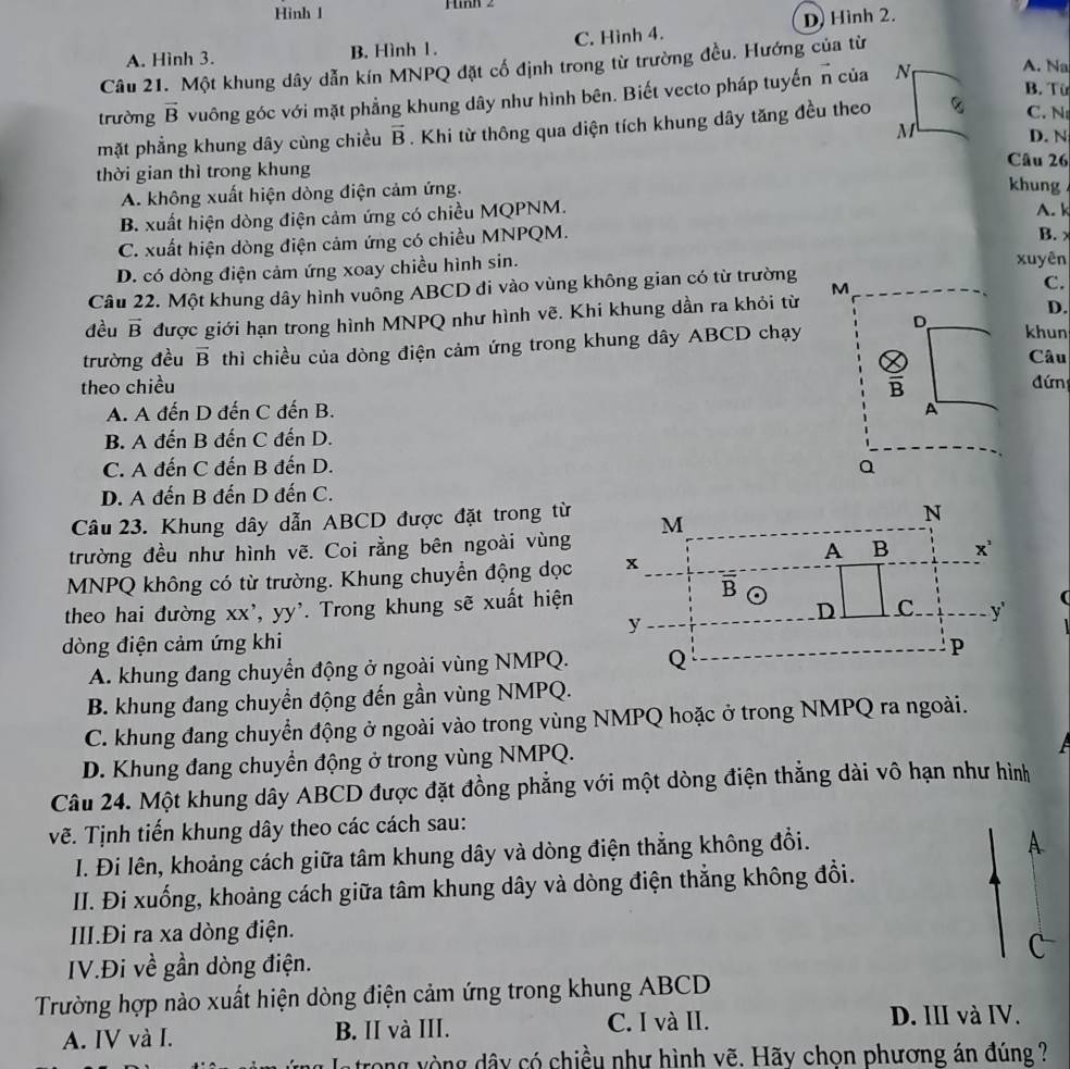 Hinh l
A. Hình 3. B. Hình 1. C. Hình 4. D) Hình 2.
Câu 21. Một khung dây dẫn kín MNPQ đặt cố định trong từ trường đều. Hướng của từ
trường vector B vuông góc với mặt phẳng khung dây như hình bên. Biết vecto pháp tuyến vector n của N
A. Na
B. Từ
mặt phẳng khung dây cùng chiều vector B. Khi từ thông qua diện tích khung dây tăng đều theo
C. N
M D. N
Câu 26
thời gian thì trong khung khung .
A. không xuất hiện dòng điện cảm ứng.
B. xuất hiện dòng điện cảm ứng có chiều MQPNM. A. k
C. xuất hiện dòng điện cảm ứng có chiều MNPQM. B.
D. có dòng điện cảm ứng xoay chiều hình sin. xuyên
Câu 22. Một khung dây hình vuông ABCD đi vào vùng không gian có từ trường M
C.
đều vector B được giới hạn trong hình MNPQ như hình vẽ. Khi khung dần ra khỏi từ
D.
khun
trường đều overline B thì chiều của dòng điện cảm ứng trong khung dây ABCD chạy D Câu
theo chiều overline B đứn
A. A đến D đến C đến B. A
B. A đến B đến C đến D.
C. A đến C đến B đến D. Q
D. A đến B đến D đến C.
Câu 23. Khung dây dẫn ABCD được đặt trong từ
trường đều như hình vẽ. Coi rằng bên ngoài vùng
MNPQ không có từ trường. Khung chuyển động dọc
theo hai đường xx', yy'. Trong khung sẽ xuất hiện
dòng điện cảm ứng khi
A. khung đang chuyển động ở ngoài vùng NMPQ.
B. khung đang chuyển động đến gần vùng NMPQ.
C. khung đang chuyển động ở ngoài vào trong vùng NMPQ hoặc ở trong NMPQ ra ngoài.
D. Khung đang chuyển động ở trong vùng NMPQ.
Câu 24. Một khung dây ABCD được đặt đồng phẳng với một dòng điện thẳng dài vô hạn như hình
vẽ. Tịnh tiến khung dây theo các cách sau:
I. Đi lên, khoảng cách giữa tâm khung dây và dòng điện thẳng không đổi.
A.
II. Đi xuống, khoảng cách giữa tâm khung dây và dòng điện thẳng không đổi.
III.Đi ra xa dòng điện.
^
IV.Đi về gần dòng điện.
Trường hợp nào xuất hiện dòng điện cảm ứng trong khung ABCD
A. IV và I. B. II và III. C. I và II.
D. III và IV.
atrong vòng dây có chiều như hình vẽ. Hãy chọn phương án đúng