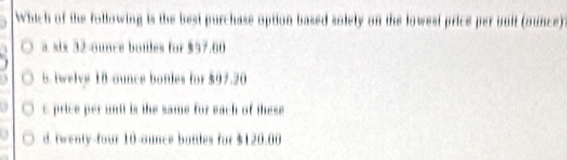 Which of the following is the best purchase option based solely on the lowest price per unit (ounce)
a six 32-ounce botles for $97.60
5. twelve 18-ounce bonies for $97.20
c price per unit is the same for each of these
d. twenty-four 10-ounce batles for $120.00