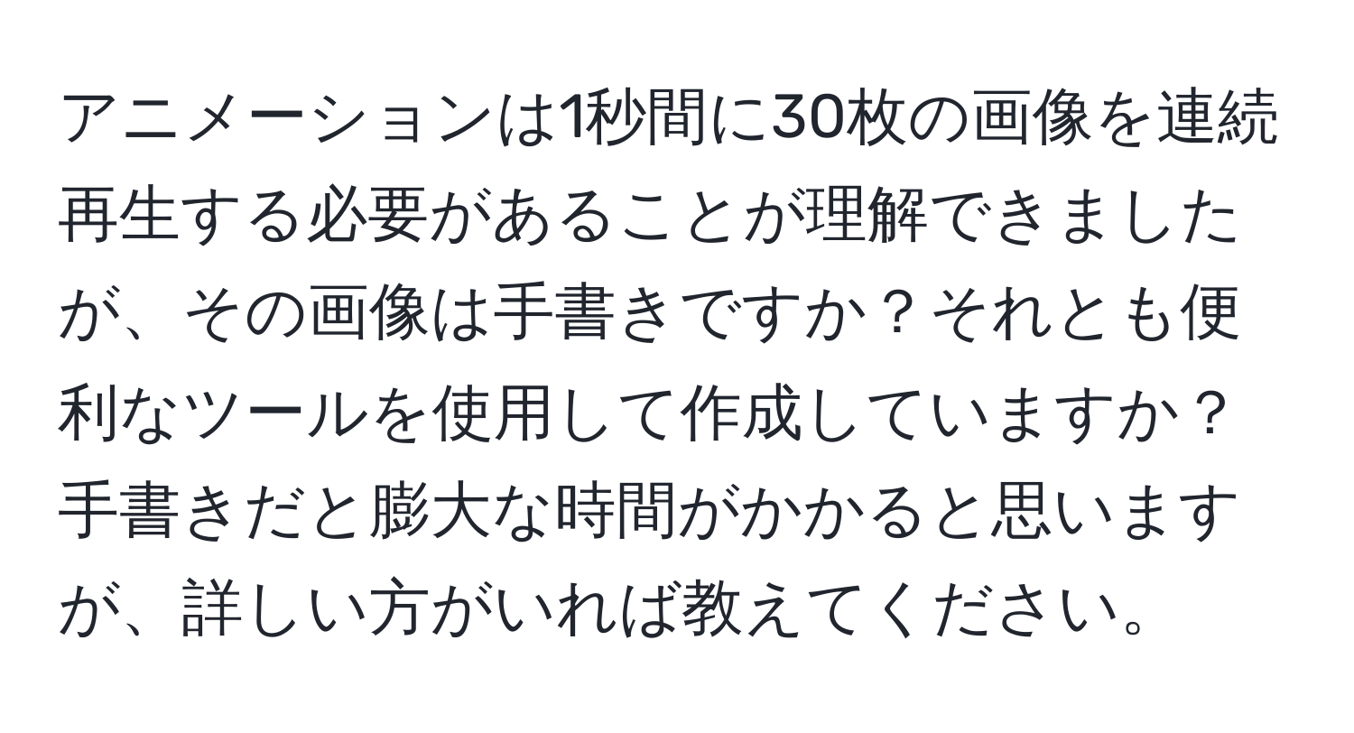 アニメーションは1秒間に30枚の画像を連続再生する必要があることが理解できましたが、その画像は手書きですか？それとも便利なツールを使用して作成していますか？手書きだと膨大な時間がかかると思いますが、詳しい方がいれば教えてください。